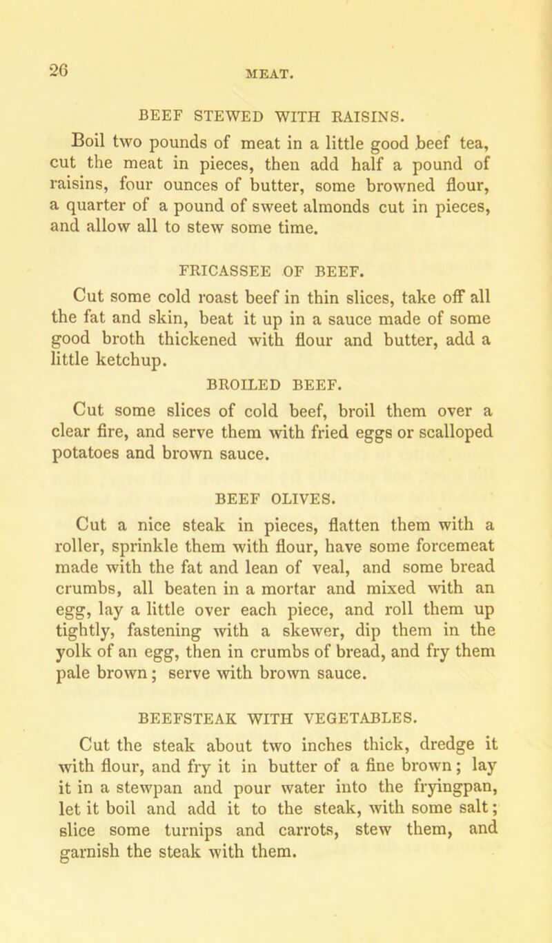 BEEF STEWED WITH RAISINS. Boil two pounds of meat in a little good Jbeef tea, cut the meat in pieces, then add half a pound of raisins, four ounces of butter, some browned flour, a quarter of a pound of sweet almonds cut in pieces, and allow all to stew some time. FRICASSEE OF BEEF. Cut some cold roast beef in thin slices, take off all the fat and skin, beat it up in a sauce made of some good broth thickened with flour and butter, add a little ketchup. BROILED BEEF. Cut some slices of cold beef, broil them over a clear fire, and serve them with fried eggs or scalloped potatoes and brown sauce. BEEF OLIVES. Cut a nice steak in pieces, flatten them with a roller, sprinkle them with flour, have some forcemeat made with the fat and lean of veal, and some bread crumbs, all beaten in a mortar and mixed with an egg, lay a little over each piece, and roll them up tightly, fastening with a skewer, dip them in the yolk of an egg, then in crumbs of bread, and fry them pale brown; serve with brown sauce. BEEFSTEAK WITH VEGETABLES. Cut the steak about two inches thick, dredge it with flour, and fry it in butter of a fine brown; lay it in a stewpan and pour water into the fryingpan, let it boil and add it to the steak, with some salt; slice some turnips and carrots, stew them, and garnish the steak with them.