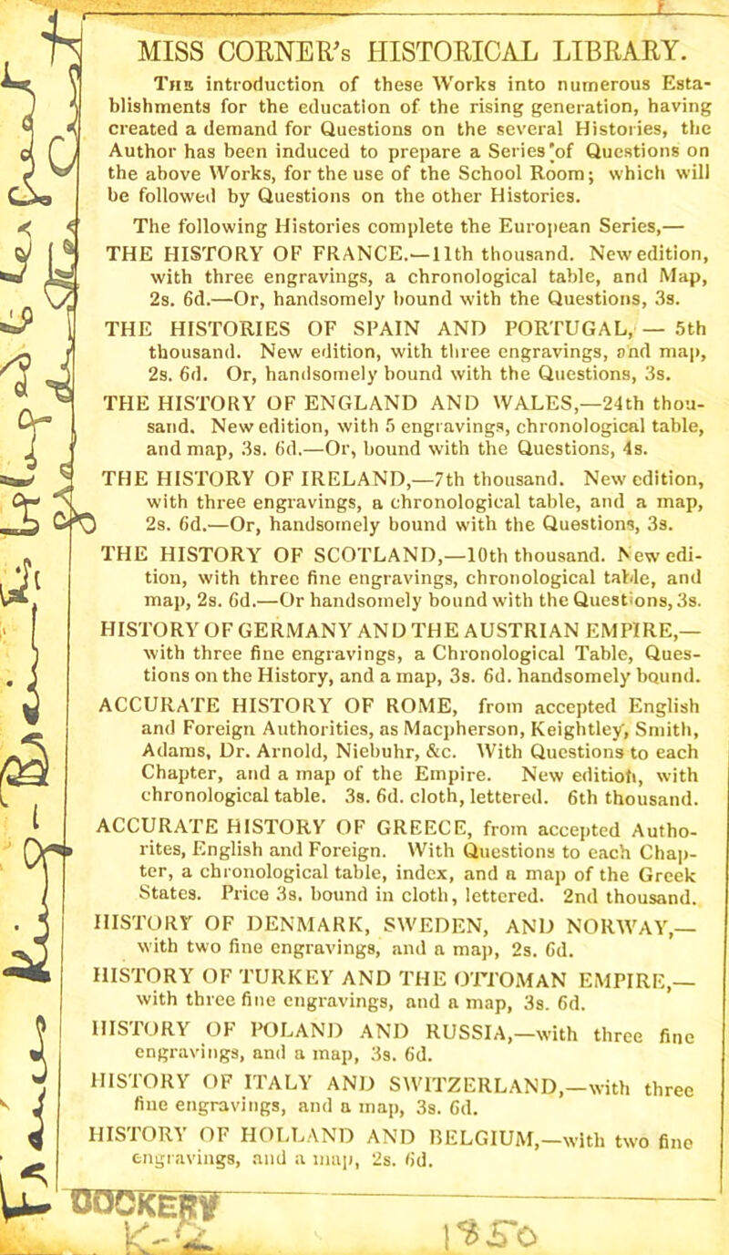 ci' 0 , MISS COKNER’s HISTORICAL LIBRARY. «« \ The introduction of these Works into numerous Esta- J 5 blishments for the education of the rising generation, having A *■ created a demand for Questions on the several Histories, the Author has been induced to prepare a Series [of Questions on the above Works, for the use of the School Room; which will be followed by Questions on the other Histories. The following Histories complete the European Series,— [JN THE HISTORY OF FRANCE.—11th thousand. Newedition, •a* Lg with three engravings, a chronological table, and Map, \/c 2s. 6d.—Or, handsomely bound with the Questions, 3s. THE HISTORIES OF SPAIN AND PORTUGAL, — 5th r thousand. New edition, with three engravings, and map, ' Y J 2s. Gd. Or, handsomely bound with the Questions, 3s. ® ^ THE HISTORY OF ENGLAND AND WALES,—24th thou- Lj . sand. New edition, with 5 engravings, chronological table, J and map, 3s. 6d.—Or, bound with the Questions, 4s. aaJ J THE HISTORY OF IRELAND,—7th thousand. Newedition, > with three engravings, a chronological table, and a map, b) 2s. 6d.—Or, handsomely bound with the Questions, 3s. . THE HISTORY OF SCOTLAND,—10th thousand. Newedi- ‘j ( tion, with three fine engravings, chronological table, and ! map, 2s. Gd.—Or handsomely bound with the Questions, 3s. HISTORY OF GERMANY AND THE AUSTRIAN EMPIRE,— with three fine engravings, a Chronological Table, Ques- tions on the History, and a map, 3s. 6d. handsomely bound. ACCURATE HISTORY OF ROME, from accepted English _ and Foreign Authorities, as Macpherson, Keightley, Smith, Adams, Dr. Arnold, Niebuhr, &c. With Questions to each Chapter, and a map of the Empire. New editiofi, with ^ , chronological table. 3s. 6d. cloth, lettered. 6th thousand. ACCURATE HISTORY' OF GREECE, from accepted Autho- rites, English and Foreign. With Questions to each Chap- ter, a chronological table, index, and a map of the Greek States. Price 3s. bound in cloth, lettered. 2nd thousand. HISTORY OF DENMARK, SWEDEN, AND NORWAY,— with two fine engravings, and a map, 2s. Gd. HISTORY OF TURKEY AND THE OTTOMAN EMPIRE,— with three fine engravings, and a map, 3s. 6d. 9 HISTORY OF POLAND AND RUSSIA,-with three W engravings, and a map, 3s. 6d. * HISTORY OF ITALY AND SWITZERLAND,—with fine engravings, and a map, 3s. 6d. HISTORY OF HOLLAND AND BELGIUM,—with two fine engravings, and a map, 2s. Gd. fine U-DOCKlpF three l?£*o