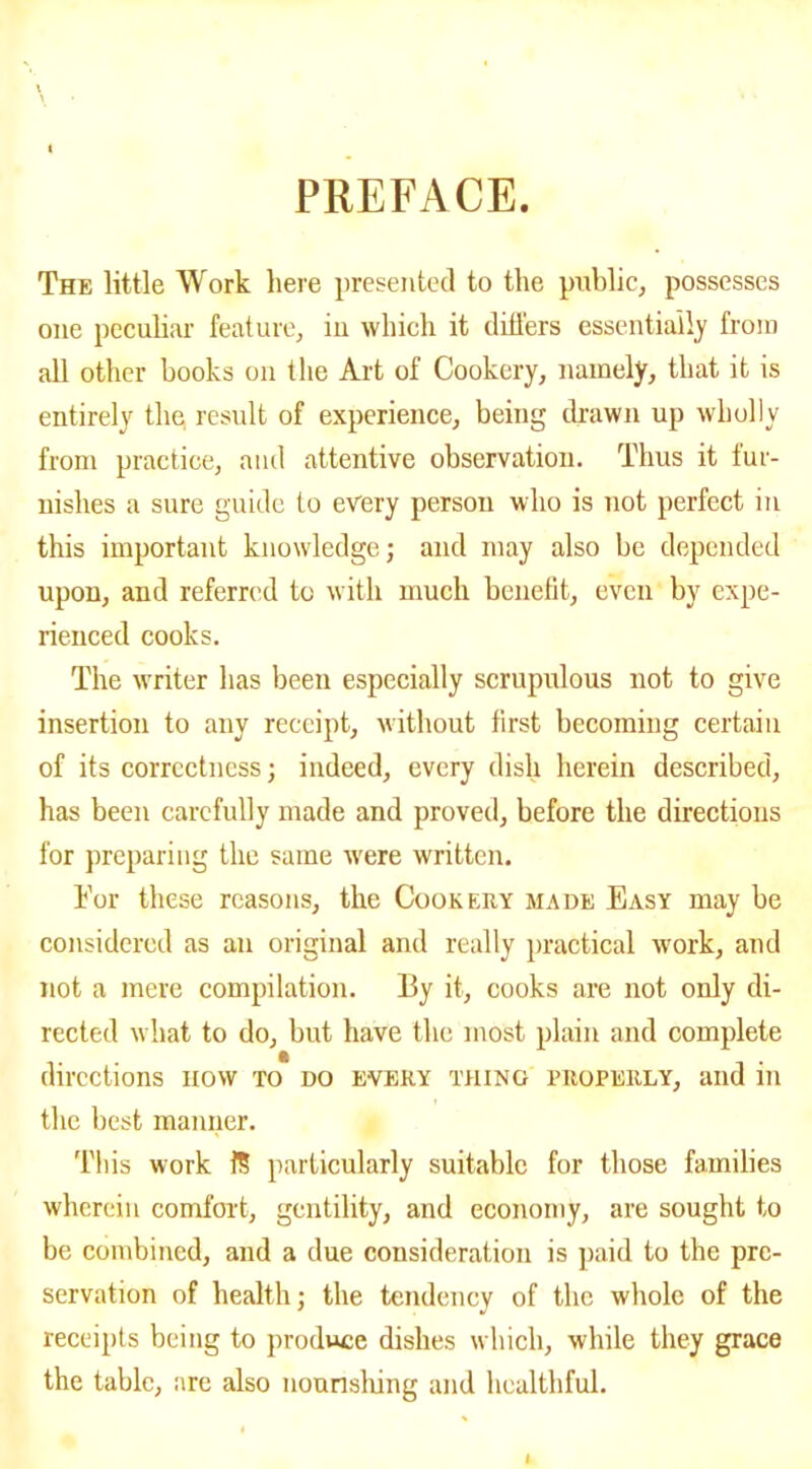 PREFACE. The little Work here presented to the public, possesses one peculiar feature, in which it differs essentially from all other books on the Art of Cookery, namely, that it is entirely the result of experience, being drawn up wholly from practice, and attentive observation. Thus it fur- nishes a sure guide to every person who is not perfect in this important knowledge; and may also be depended upon, and referred to with much benefit, even by expe- rienced cooks. The writer has been especially scrupulous not to give insertion to any receipt, without first becoming certain of its correctness; indeed, every dish herein described, has been carefully made and proved, before the directions for preparing the same were written. For these reasons, the Cookery made Easy may be considered as an original and really practical work, and not a mere compilation. By it, cooks are not only di- rected what to do, but have the most plain and complete directions now to do every thing properly, and in the best manner. This work 1? particularly suitable for those families wherein comfort, gentility, and economy, are sought to be combined, and a due consideration is paid to the pre- servation of health; the tendency of the whole of the receipts being to produce dishes which, while they grace the table, are also nourishing and healthful.