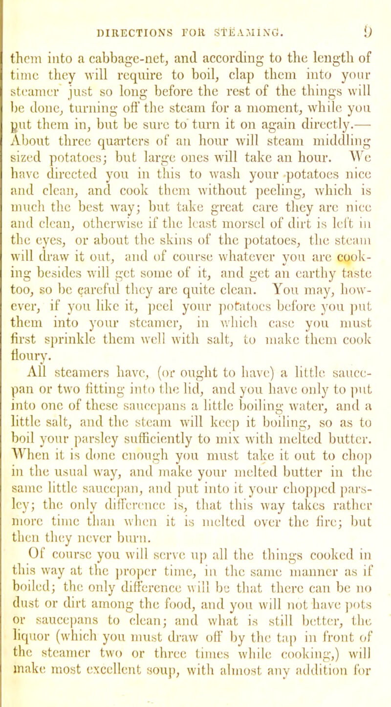 them into a cabbage-net, and according to the length of time they will require to boil, clap them into your steamer just so long before the rest of the things will be done, turning off the steam for a moment, while you put them in, but be sure to turn it on again directly.— About three quarters of an hour will steam middling sized potatoes; but large ones will take an hour. We have directed you in this to wash your potatoes nice and clean, and cook them without peeling, which is much the best way; but take great care they are nice and clean, otherwise if the least morsel of dirt is left in the eyes, or about the skins of the potatoes, the steam will draw it out, and of course whatever you are cook- ing besides will get some of it, and get an earthy taste too, so be careful they are quite clean. You may, how- ever, if you like it, peel your potatoes before you put them into your steamer, in which case you must first sprinkle them well with salt, to make them cook floury. All steamers have, (or ought to have) a little sauce- pan or two fitting into the lid, and you have only to put into one of these saucepans a little boiling water, and a little salt, and the steam will keep it boiling, so as to boil your parsley sufficiently to mix with melted butter. When it is done enough you must take it out to chop in the usual way, and make your melted butter in the same little saucepan, and put into it your chopped pars- ley; the only difference is, that this way takes rather more time than when it is melted over the fire; but then they never burn. Of course you will serve up all the things cooked in this way at the proper time, in the same manner as if boiled; the only difference will be that there can be no dust or dirt among the food, and you will not have pots or saucepans to clean; and what is still better, the liquor (which you must draw off by the tap in front of the steamer two or three times while cooking,) will make most excellent soup, with almost any addition for