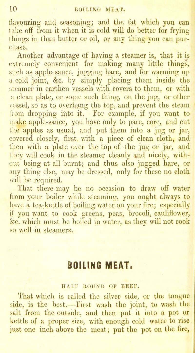 flavouring ami seasoning; and the fat which you can lake off from it when it is cold will do better for frying things in than butter or oil, or any thing you can pur- chase. Another advantage of having a steamer is, that it is extremely convenient for making many little things, such as apple-sauce, jugging hare, and for warming up a cold joint, &c. by simply placing them inside the steamer in earthen vessels with covers to them, or with a clean plate, or some such thing, on the jug, or other vessel, so as to overhang the top, and prevent the steam fiom dropping into it. For example, if you want to make apple-sauce, you have only to pare, core, and cut the apples as usual, and put them into a jug or jar, covered closely, first, with a piece of clean cloth, and then with a plate over the top of the jug or jar, and they will cook in the steamer cleanly and nicely, with- out being at all burnt; and thus also jugged hare, or any thing else, may be dressed, only for these no cloth will be required. That there may be no occasion to draw off water from your boiler while steaming, you ought always to have a tea:kettle of boiling water on your fire; especially if you want to cook greens, peas, brocoli, cauliflower, &c. which must be boiled in water, as they will not cook so well in steamers. BOILING MEAT. HALF HOUND OE BEEF. That which is called the silver side, or the tongue side, is the best.—First wash the joint, to wash the salt from the outside, and then put it into a pot or kettle of a proper size, with enough cold water to rise just one inch above the meat; put the pot on the fire,