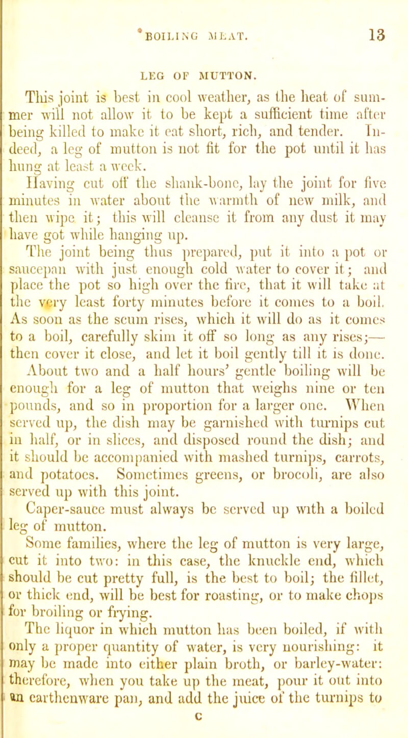 LEG OF MUTTON. Tills joint is best in cool weather, as the heat of sum- mer will not allow it to be kept a sufficient time after being killed to make it eat short, rich, and tender. In- deed, a leg of mutton is not fit for the pot until it has hung at least a week. Having cut off the shank-bone, lay the joint for five minutes in water about the warmth of new milk, and then wipe it; this will cleanse it from any dust it may have got while hanging up. The joint being thus prepared, put it into a pot or saucepan with just enough cold water to cover it; and place the pot so high over the fire, that it will take at the very least forty minutes before it comes to a boil. As soon as the scum rises, which it will do as it comes to a boil, carefully skim it off so long as any rises;— then cover it close, and let it boil gently till it is done. About two and a half hours’ gentle boiling will be enough for a leg of mutton that weighs nine or ten pounds, and so in proportion for a larger one. When served up, the dish may be garnished with turnips cut in half, or in slices, and disposed round the dish; and it should be accompanied with mashed turnips, carrots, and potatoes. Sometimes greens, or brocoli, are also served up with this joint. Caper-sauce must always be served up with a boiled leg of mutton. Some families, where the leg of mutton is very large, cut it into two: in this case, the knuckle end, which should be cut pretty full, is the best to boil; the fillet, or thick end, will be best for roasting, or to make chops for broiling or frying. The liquor in which mutton has been boiled, if with only a proper quantity of water, is very nourishing: it may be made into either plain broth, or barley-water: therefore, when you take up the meat, pour it out into an earthenware pan, and add the juice of the turnips to c