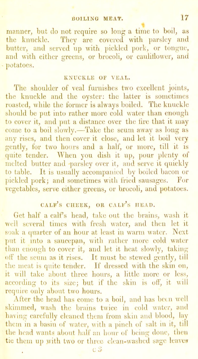 ,1 manner, but do not require so long a time to boil, as the knuckle. They are covered with parsley and butter, and served up with pickled pork, or tongue, and with either greens, or brocoli, or cauliflower, and potatoes. KNUCKLE OF VEAL. The shoulder of veal furnishes two excellent joints, the knuckle and the oyster: the latter is sometimes roasted, while the former is always boiled. The knuckle should be put into rather more cold water than enough to cover it, and put a distance over the lire that it may come to a boil slowly.—Take the scum away as long as any rises, and then cover it close, and let it boil very gently, for two hours and a half, or more, till it is quite tender. When you dish it up, pour plenty of melted butter and parsley over it, and serve it quickly to table. It is usually accompanied by boiled bacon or pickled pork; and sometimes with fried sausages. For vegetables, serve either greens, or brocoli, and potatoes. calf’s cheek, oit calf’s head. Get half a calf’s head, take out the brains, wash it well several times with fresh water, and then let it soak a quarter of an hour at least in warm water. Next put it into a saucepan, with rather more cold water than enough to cover it, and let it heat slowly, taking off the scum as it rises. It must be stewed gently, till the meat is quite tender. If dressed with the skin on, it will take about three hours, a little more or less, according to its size; but if the skin is off, it will require only about two hours. After the head has come to a boil, and has been well skimmed, wash the brains twice in cold water, and having carefully cleaned them from skin and blood, lay them in a basin of water, with a pinch of salt in it, till the head wants about half an hour of being done, then tie them up with two or three clean-washed sage leaves c 3