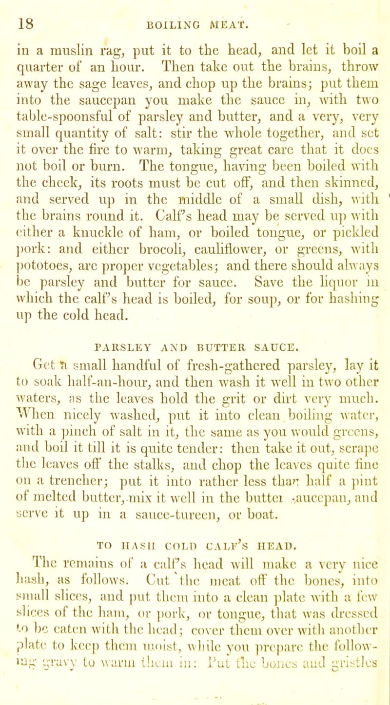 in a muslin rag, put it to the head, and let it boil a quarter of an hour. Then take out the brains, throw away the sage leaves, and chop up the brains; put them into the saucepan you make the sauce in, with two table-spoonsful of parsley and butter, and a very, very small quantity of salt: stir the whole together, and set it over the fire to warm, taking great care that it does not boil or burn. The tongue, having been boiled with the cheek, its roots must be cut off, and then skinned, and served up in the middle of a small dish, with the brains round, it. Calffs head may be served up with either a knuckle of ham, or boiled tongue, or pickled pork: and either brocoli, cauliflower, or greens, with pototoes, arc proper vegetables; and there should alw ays be parsley and butter for sauce. Save the liquor in which the calffs head is boiled, for soup, or for basiling up the cold head. PARSLEY AND BUTTER SAUCE. Get ti small handful of fresh-gathered parsley, lav it to soak lialf-an-hour, and then wash it well in two other waters, ns the leaves hold the grit or dirt very much. M hen nicely washed, put it into clean boiling water, with a pinch of salt in it, the same as you would greens, and boil it till it is quite tender: then take it out, scrape the leaves off the stalks, and chop the leaves quite line on a trencher; put it into rather less thae half a pint of melted butter, mix it well in the buttei -aueepan, and serve it up in a sauce-tureen, or boat. TO HASH COLD calf’s HEAD. The remains of a calffs head will make a very nice hash, as follows. Cut the meat off the bones, into small slices, and put them into a clean plate with a few slices of the ham, or pork, or tongue, that was dressed to lie eaten with the head; cover them over with another plate to keep them moist, while you prepare the follow- ing gravy to warm them in: i’ut flic bones and gristles