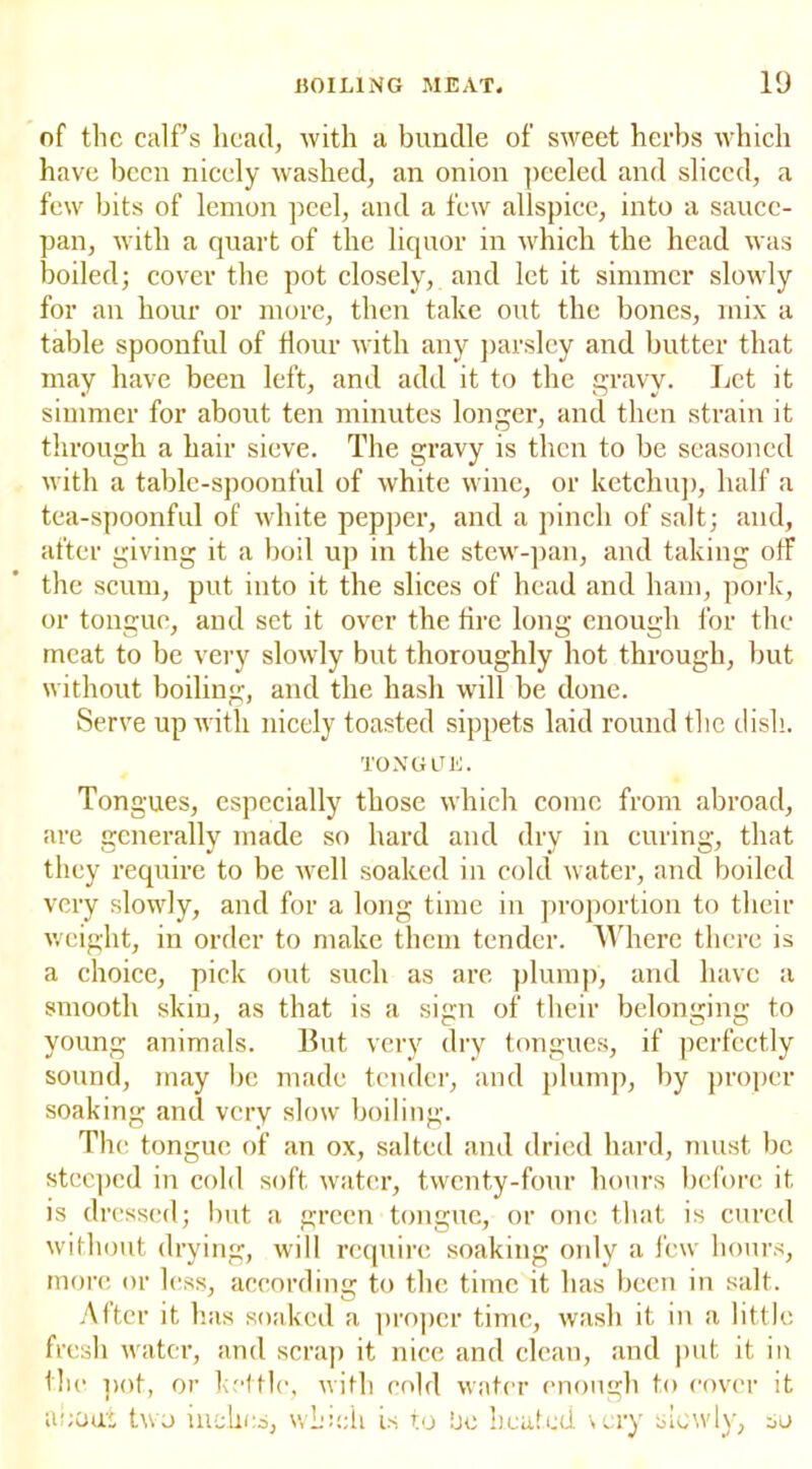 of the calf s head, with a bundle of sweet herbs which have been nicely washed, an onion peeled and sliced, a few bits of lemon peel, and a few allspice, into a sauce- pan, with a quart of the liquor in which the head was boiled; cover the pot closely, and let it simmer slowly for an hour or more, then take out the bones, mix a table spoonful of Hour with any parsley and butter that may have been left, and add it to the gravy. Let it simmer for about ten minutes longer, and then strain it through a hair sieve. The gravy is then to be seasoned with a table-spoonful of white wine, or ketchup, half a tea-spoonful of white pepper, and a pinch of salt; and, after giving it a boil up in the stew-pan, and taking ofF the scum, put into it the slices of head and ham, pork, or tongue, and set it over the tire long enough for the meat to be very slowly but thoroughly hot through, but without boiling, and the hash will be done. Serve up with nicely toasted sippets laid round the dish. TONGUE. Tongues, especially those which come from abroad, are generally made so hard and dry in curing, that they require to be well soaked in cold water, and boiled very slowly, and for a long time in proportion to their weight, in order to make them tender. Where there is a choice, pick out such as are plump, and have a smooth skin, as that is a sign of their belonging to young animals. But very dry tongues, if perfectly sound, may be made tender, and plump, by proper soaking and very slow boiling. The tongue of an ox, salted and dried hard, must be steeped in cold soft water, twenty-four hours before it is dressed; but a green tongue, or one that is cured without drying, will require soaking only a few hours, more or less, according to the time it has been in salt. After it has soaked a proper time, wash it in a little fresh water, and scrap it nice and clean, and put it in the pot, or kettle, with cold water enough to cover it about two inches, which is to be heated \ery slowly, so