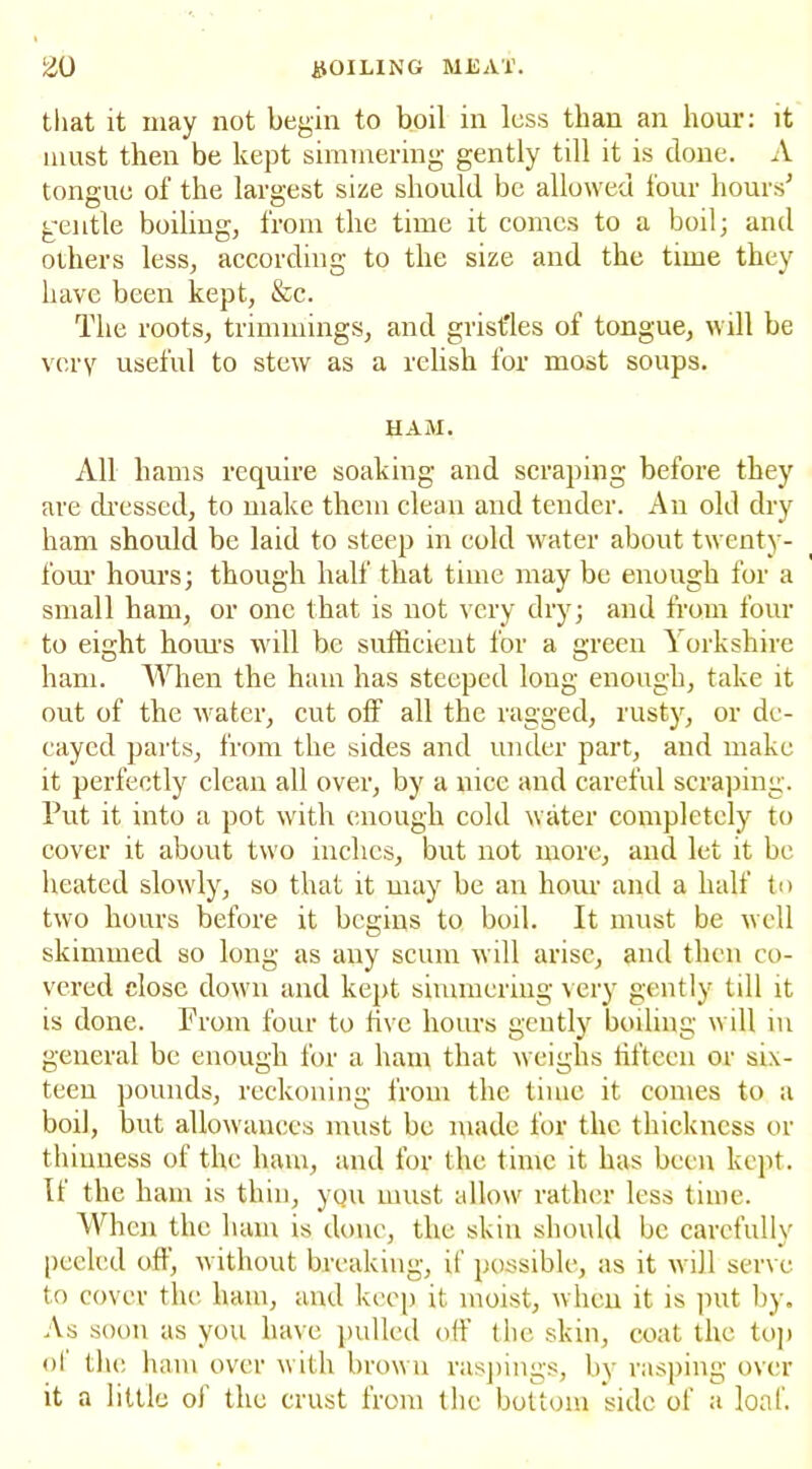 that it may not begin to boil in less than an hour: it must then be kept simmering gently till it is done. A tongue of the largest size should be allowed four hours'’ gentle boiling, from the time it comes to a boil; and others less, according to the size and the time they have been kept, &c. The roots, trimmings, and gristles of tongue, will be very useful to stew as a relish for most soups. HAM. All hams require soaking and scraping before they are dressed, to make them clean and tender. An old dry ham should be laid to steep in cold water about twenty- four hours; though half that time may be enough for a small ham, or one that is not very dry; and from four to eight hours will be sufficient for a green ^ orkshire ham. When the ham has steeped long enough, take it out of the water, cut off all the ragged, rusty, or de- cayed parts, from the sides and under part, and make it perfectly clean all over, by a nice and careful scraping. Put it into a pot with enough cold water completely to cover it about two inches, but not more, and let it be heated slowly, so that it may be an hour and a half to two hours before it begins to boil. It must be well skimmed so long as any scum will arise, and then co- vered close down and kept simmering very gently till it is done. From four to five hours gently boiling will in general be enough for a ham that weighs fifteen or six- teen pounds, reckoning from the time it comes to a boil, but allowances must be made for the thickness or thinness of the ham, and for the time it has been kept. It the ham is thin, you must allow rather less time. When the ham is done, the skin should be carefully peeled off, without breaking, if possible, as it will serve to cover the ham, and keep it moist, when it is put by. As soon as you have pulled off the skin, coat the top ol the ham over with brown raspings, by rasping over it a little of the crust from the bottom side of a loaf.