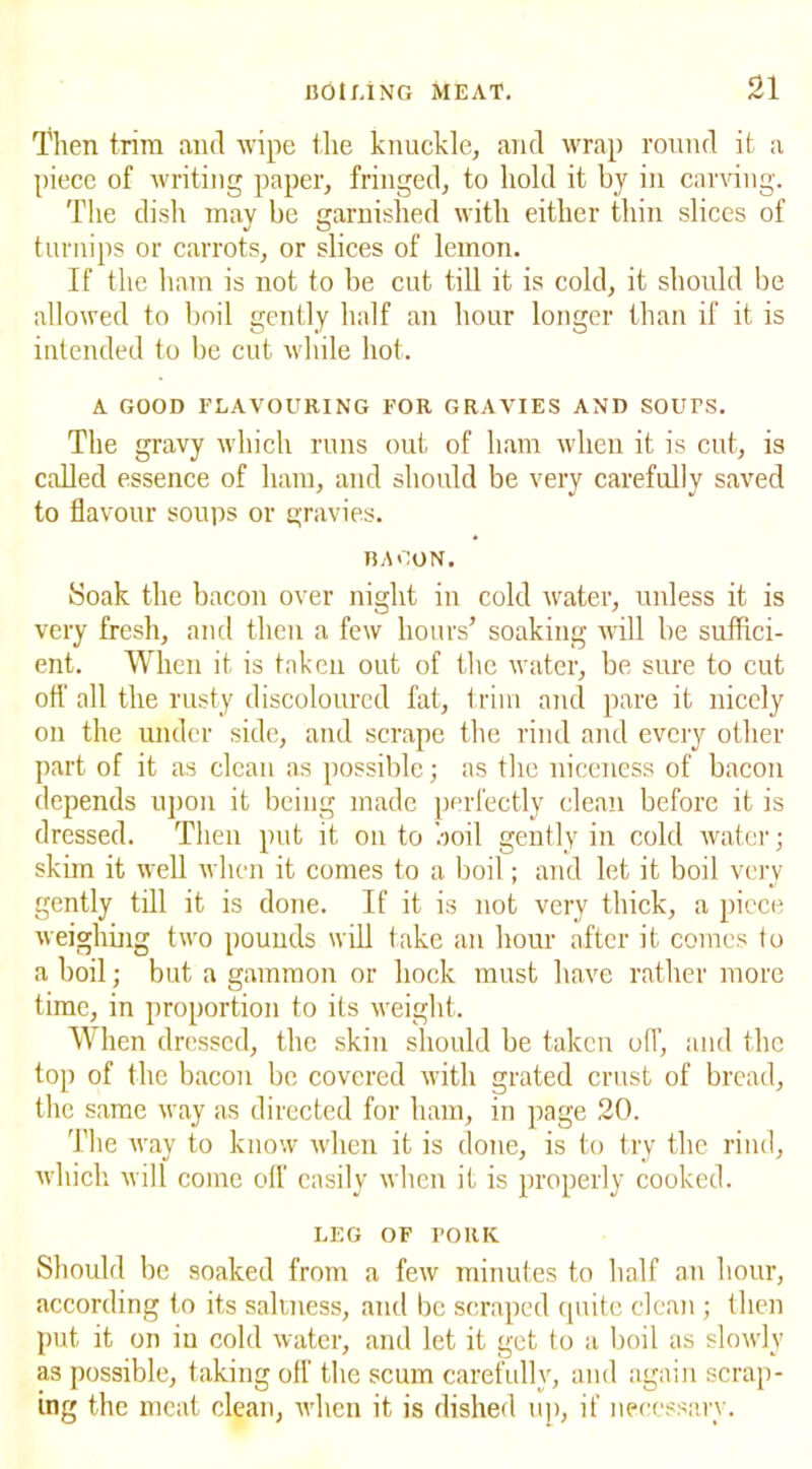 Then trim and wipe the knuckle, and wrap round it a piece of writing paper, fringed, to hold it by in carving. The dish may be garnished with either thin slices of turnips or carrots, or slices of lemon. If the ham is not to be cut till it is cold, it should be allowed to boil gently half an hour longer than if it is intended to be cut while hot. A GOOD FLAVOURING FOR GRAVIES AND SOUPS. The gravy which runs out of ham when it is cut, is called essence of ham, and should be very carefully saved to flavour soups or gravies. BACON. Soak the bacon over night in cold water, unless it is very fresh, and then a few hours’ soaking will be suffici- ent. When it is taken out of the water, be sure to cut off all the rusty discoloured fat, trim and pare it nicely on the under side, and scrape the rind and every other part of it as clean as possible; as the niceness of bacon depends upon it being made perfectly clean before it is dressed. Then put it on to boil gently in cold water; skim it well when it comes to a boil; and let it boil very gently till it is done. If it is not very thick, a piece weighing two pounds will take an hour after it comes to a boil; but a gammon or hock must have rather more time, in proportion to its weight. When dressed, the skin should be taken off, and the top of the bacon be covered with grated crust of bread, the same way as directed for ham, in page 20. The way to know when it is done, is to try the rind, which will come off easily when if is properly cooked. LEG OF rORK Should be soaked from a few minutes to half an hour, according to its saltness, and be scraped quite clean ; then put it on in cold water, and let it get to a boil as slowly as possible, taking off the scum carefully, and again scrap- ing the meat clean, when it is dished up, if necessary.