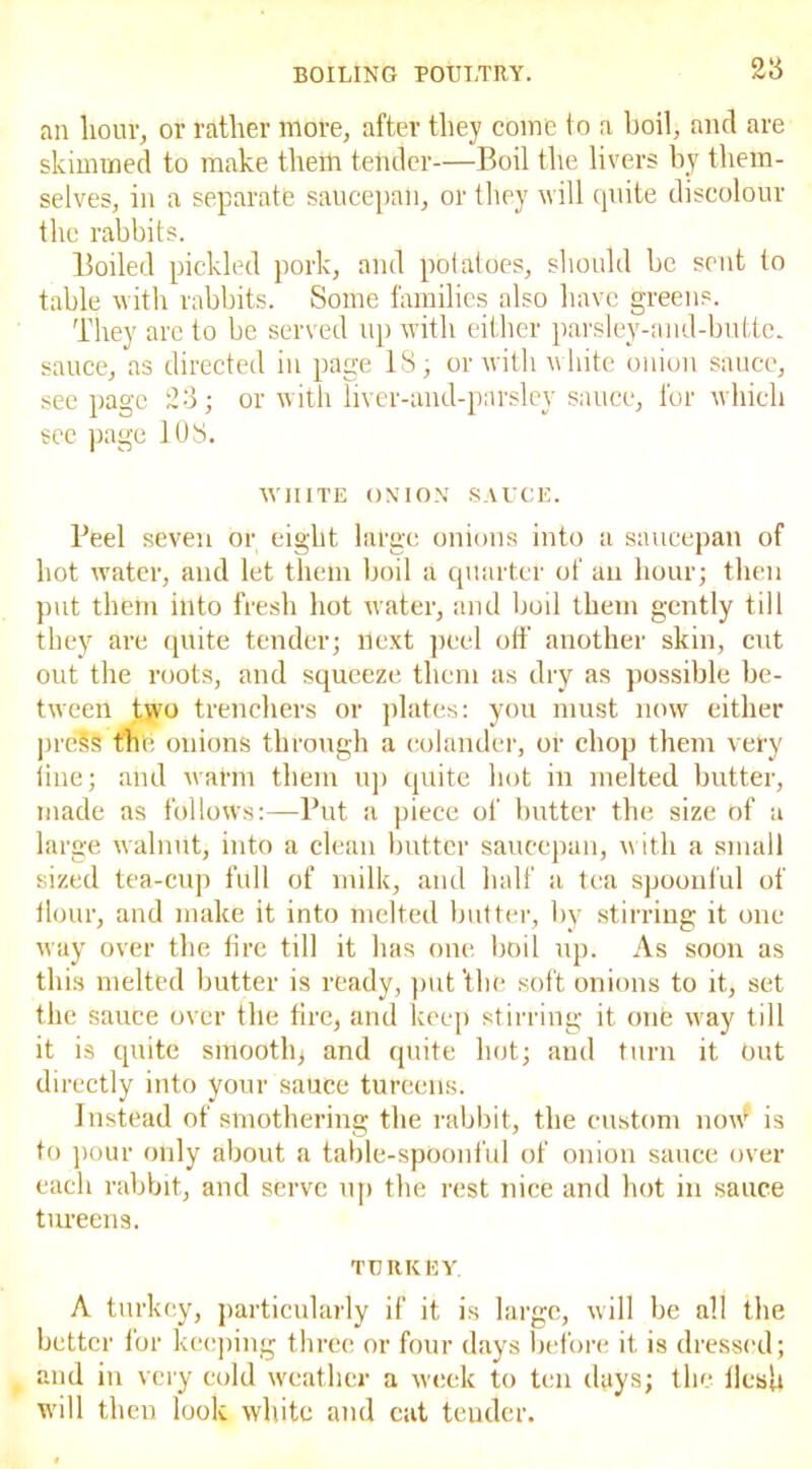 28 an hour, or rather more, after they come to a boil, and are skimmed to make them tender—Boil the livers by them- selves, in a separate saucepan, or they will quite discolour the rabbits. Boiled pickled pork, and potatoes, should be sent to table with rabbits. Some families also have greens. They are to be served up with either parsley-and-butte. sauce, as directed in page IS; or with white onion sauce, seepage 23; or with liver-and-parsley sauce, for which see page 108. WHITE ONION SAUCE. Beel seven or eight large onions into a saucepan of hot water, and let them boil a quarter of an hour; then put them into fresh hot water, and boil them gently till they are quite tender; llext peel oil' another skin, cut out the roots, and squeeze them as dry as possible be- tween two trenchers or plates: you must now either pre§S the onions through a colander, or chop them very line; and warm them up quite hot in melted butter, made as follows:—Put a piece of butter the size of a large walnut, into a clean butter saucepan, with a small sized tea-cup full of milk, and half a tea spoonful of flour, and make it into melted butter, by stirring it one way over the fire till it has one boil up. As soon as this melted butter is ready, put 'the soft onions to it, set the sauce over the fire, and keep stirring it one wray till it is quite smooth, and quite hot; aud turn it Out directly into your sauce tureens. Instead of smothering the rabbit, the custom now* is to pour only about a table-spoonful of onion sauce over each rabbit, and serve up the rest nice and hot in sauce tureens. TURKEY. A turkey, particularly if it is large, will be all the better for keeping three or four days before it is dressed; and in very cold weather a week to ten days; the flesh will then look white and cat tender.