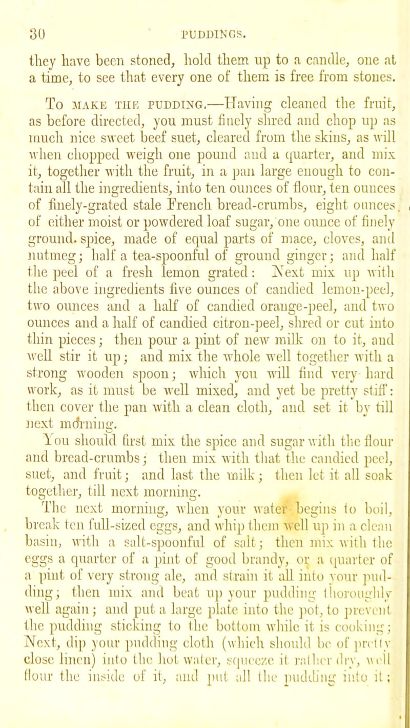 they have been stoned, hold them up to a candle, one at a time, to see that every one of them is free from stones. To make the pudding.—Having cleaned the fruit, as before directed, you must finely shred and chop up as much nice sweet beef suet, cleared from the skins, as will when chopped weigh one pound and a quarter, and mix it, together with the fruit, in a pan large enough to con- tain all the ingredients, into ten ounces of flour, ten ounces of finely-grated stale Trench bread-crumbs, eight ounces. , of either moist or powdered loaf sugar, one ounce of finely ground, spice, made of equal parts of mace, cloves, and nutmeg; half a tea-spoonful of ground ginger; and half the peel of a fresh lemon grated: Is1ext mix up with the above ingredients five ounces of candied lemon-peel, two ounces and a half of candied orange-peel, and two ounces and a half of candied citron-peel, shred or cut into thin pieces; then pour a pint of new milk on to it, and well stir it up; and mix the whole well together with a strong wooden spoon; which you will find very hard work, as it must be well mixed, and yet be pretty stiff: then cover the pan with a clean cloth, and set it by till next m(filling. lou should first mix the spice and sugar with the flour and bread-crumbs; then mix with that the candied peel, suet, and fruit; and last the milk; then let it all soak together, till next morning. The next morning, when your water begins to boil, break ten full-sized eggs, and whip them well up in a clean basin, with a salt-spoonful of salt; then mix with the eggs a quarter of a pint of good brandy, or a quarter of a pint of very strong ale, and strain it all into your pud- ding; then mix and beat up your pudding thoroughly well again ; and put a large plate into the pot, to prevent the pudding sticking to the bottom while it is cooking; Next, dip your pudding cloth (which should be of pretty