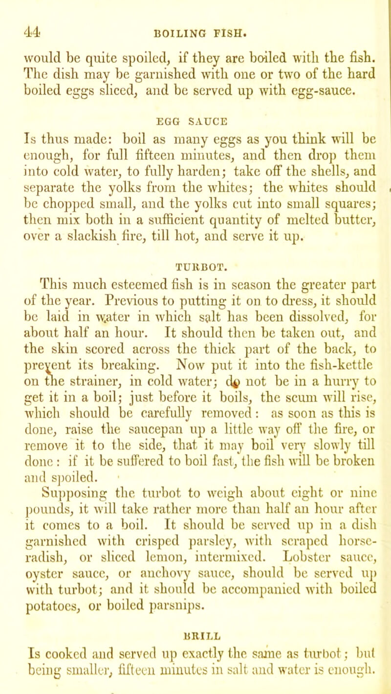 would be quite spoiled, if they are bo-iled with the fish. The dish may be garnished with one or two of the hard boiled eggs sliced, and be served up with egg-sauce. EGG SAUCE Is thus made: boil as many eggs as you think will be enough, for full fifteen minutes, and then drop them into cold water, to fully harden; take off the shells, and separate the yolks from the whites; the whites should , be chopped small, and the yolks cut into small squares; then mix both in a sufficient quantity of melted butter, over a slackish fire, till hot, and serve it up. TURBOT. This much esteemed fish is in season the greater part of the year. Previous to putting it on to dress, it should be laid in water in which salt has been dissolved, for about half an hour. It should then be taken out, and the skin scored across the thick part of the back, to prevent its breaking. Now put it into the fish-kettle on the strainer, in cold water; 1I4) not be in a hurry to get it in a boil; just before it boils, the scum will rise, which should be carefully removed : as soon as this is done, raise the saucepan up a little way off the fire, or remove it to the side, that it may boil very slowly till done : if it be suffered to boil fast, the fish will be broken and spoiled. Supposing the turbot to weigh about eight or nine pounds, it will take rather more than half an hour after it comes to a boil. It should be served up in a dish garnished with crisped parsley, with scraped horse- radish, or sliced lemon, intermixed. Lobster sauce, oyster sauce, or anchovy sauce, should be served up with turbot; and it should be accompanied with boiled potatoes, or boiled parsnips. BRILL Is cooked and served up exactly the same as turbot; but being smaller, fifteen minutes in salt and water is enough.