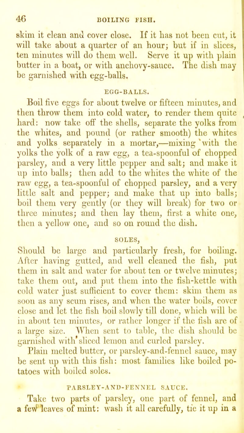 skim it clean and cover close. If it lias not been cut, it will take about a quarter of an hour; but if in slices, ten minutes will do them well. Serve it up with plain butter in a boat, or with ancliovy-sauce. The dish may be garnished with egg-halls. EGG-BALLS. Boil five eggs for about twelve or fifteen minutes, and then throw them into cold water, to render them quite hard: now take off the shells, separate the yolks from the whites, and pound (or rather smooth) the whites and yolks separately in a mortar,—mixing 'with the yolks the yolk of a raw egg, a tea-spoonful of chopped parsley, and a very little pepper and salt; and make it up into balls; then add to the whites the white of the raw egg, a tea-spoonful of chopped parsley, and a very little salt and pepper; and make that up into balls; boil them very gently (or they will break) for two or three minutes; and then lay them, first a white one, then a yellow one, and so on round the dish. SOLES, Should be large and particularly fresh, for boiling. After having gutted, and well cleaned the fish, put them in salt and water for about ten or twelve minutes; take them out, and put them into the fish-kettle with cold water just sufficient to cover them: skim them as soon as any scum rises, and when the water boils, cover close and let the fish boil slowly till done, which will be in about ten minutes, or rather longer if the fish are of a large size. When sent to table, the dish should be garnished with sliced lemon and curled parsley. Plain melted butter, or parsley-and-fennel sauce, may be sent up with this fish: most families like boiled po- tatoes with boiled soles. PARSLEY-AND-FENNEL SAUCE. Take two parts of parsley, one part of fennel, and a feW leaves of mint: wash it all carefully, tie it up in a