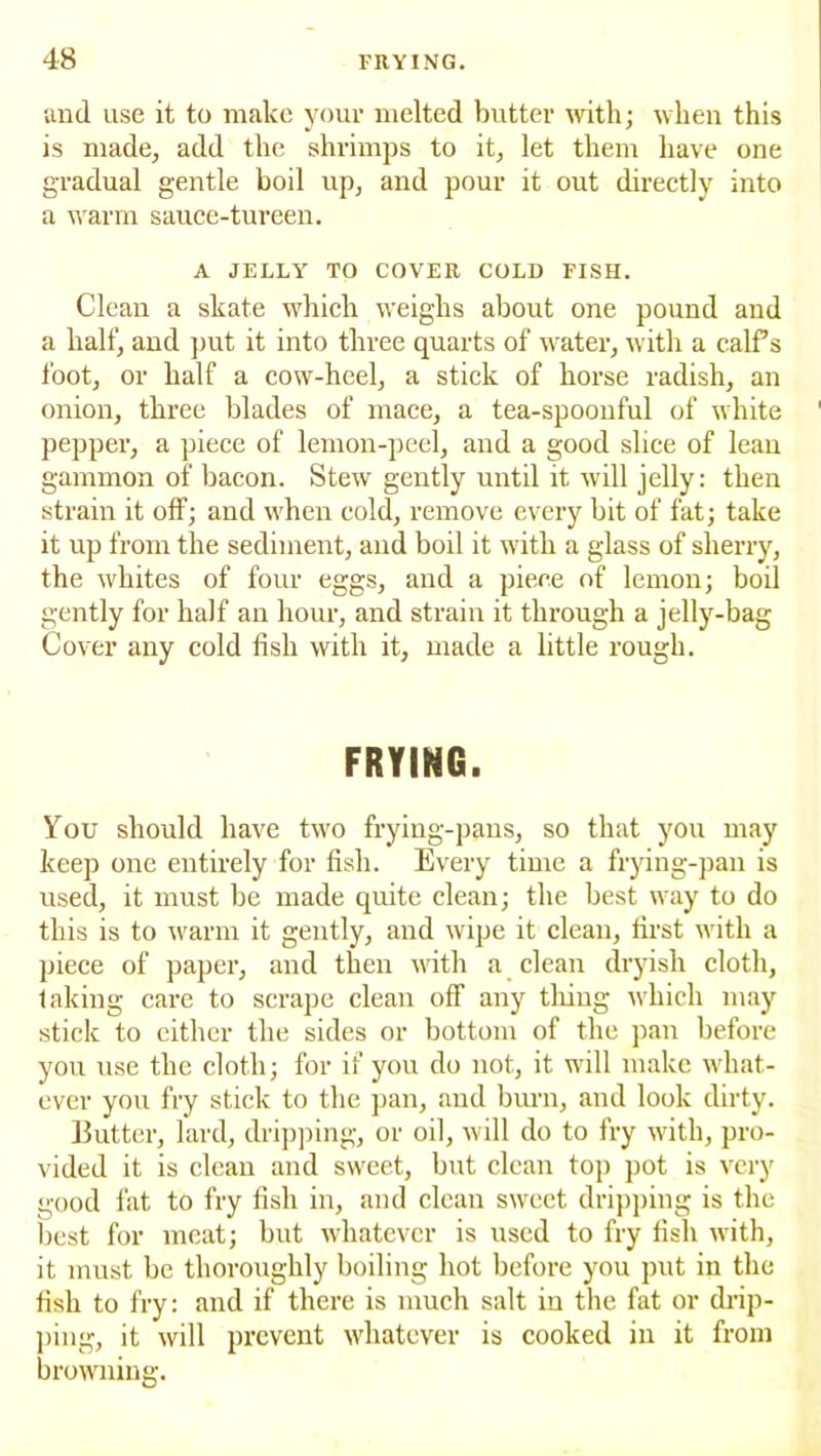 and use it to make your melted butter with; when this is made, add the shrimps to it, let them have one gradual gentle boil up, and pour it out directly into a warm sauce-tureen. A JELLY TO COVER COLD FISH. Clean a skate which weighs about one pound and a half, and put it into three quarts of water, with a calf s foot, or half a cow-heel, a stick of horse radish, an onion, three blades of mace, a tea-spoonful of white pepper, a piece of lemon-peel, and a good slice of lean gammon of bacon. Stew gently until it will jelly: then strain it off; and when cold, remove every bit of fat; take it up from the sediment, and boil it with a glass of sherry, the whites of four eggs, and a piece of lemon; boil gently for half an hour, and strain it through a jelly-bag Cover any cold fish with it, made a little rough. FRYING. You should have two frying-pans, so that you may keep one entirely for fish. Every time a frying-pan is used, it must be made quite clean; the best way to do this is to warm it gently, and wipe it clean, first with a piece of paper, and then with a clean dryish cloth, faking care to scrape clean off any tiling which may stick to either the sides or bottom of the pan before you use the cloth; for if you do not, it will make what- ever you fry stick to the pan, and burn, and look dirty. Butter, lard, dripping, or oil, will do to fry with, pro- vided it is clean and sweet, but clean top pot is very good fat to fry fish in, and clean sweet dripping is the best for meat; but whatever is used to fry fish with, it must be thoroughly boiling hot before you put in the fish to fry: and if there is much salt in the fat or drip- ping, it will prevent whatever is cooked in it from browning.