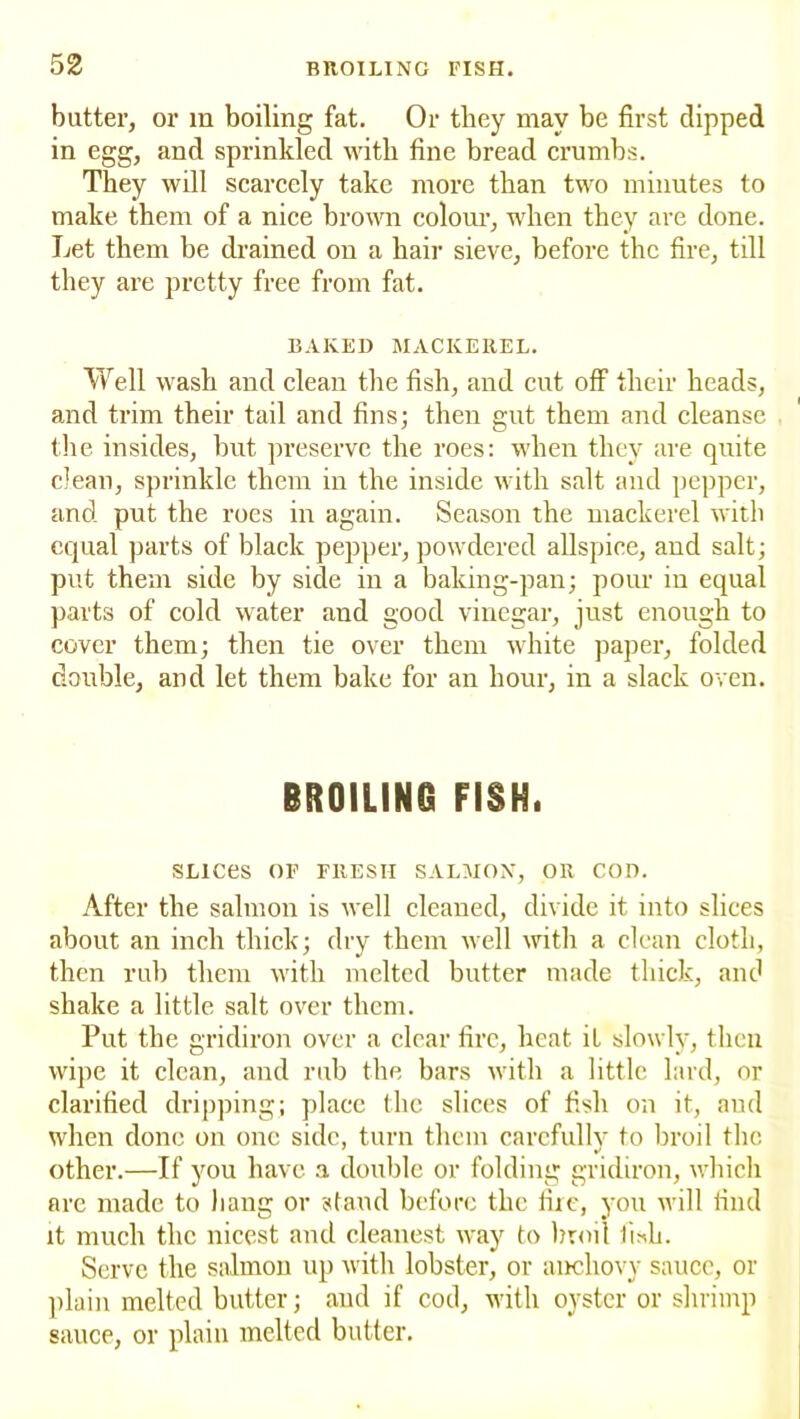 butter, or in boiling fat. Or they may be first clipped in egg, and sprinkled with fine bread crumbs. They will scarcely take more than two minutes to make them of a nice brown colour, when they are done. Let them be drained on a hair sieve, before the fire, till they are pretty free from fat. BAKED MACKEREL. Well wash and clean the fish, and cut off their heads, and trim their tail and fins; then gut them and cleanse the insides, but preserve the roes: when they are quite clean, sprinkle them in the inside with salt and pepper, and put the roes in again. Season the mackerel with equal parts of black pepper, powdered allspice, and salt; put them side by side in a baking-pan; pour in equal parts of cold water and good vinegar, just enough to cover them; then tie over them white paper, folded double, and let them bake for an hour, in a slack oven. BROILING FISK. SLICeS OF FRESH SALMON, OR COD. After the salmon is well cleaned, divide it into slices about an inch thick; dry them well witli a clean cloth, then rub them with melted butter made thick, and shake a little salt over them. Put the gridiron over a clear fire, heat it slowly, then wipe it clean, and rub the bars with a little lard, or clarified dripping; place the slices of fish on it, and when clone on one side, turn them carefully to broil the other.—If you have a double or folding gridiron, which are made to hang or stand before the fire, you will rind it much the nicest and cleanest way to broil iLh. Serve the salmon up with lobster, or anchovy sauce, or plain melted butter; and if cod, with oyster or shrimp sauce, or plain melted butter.