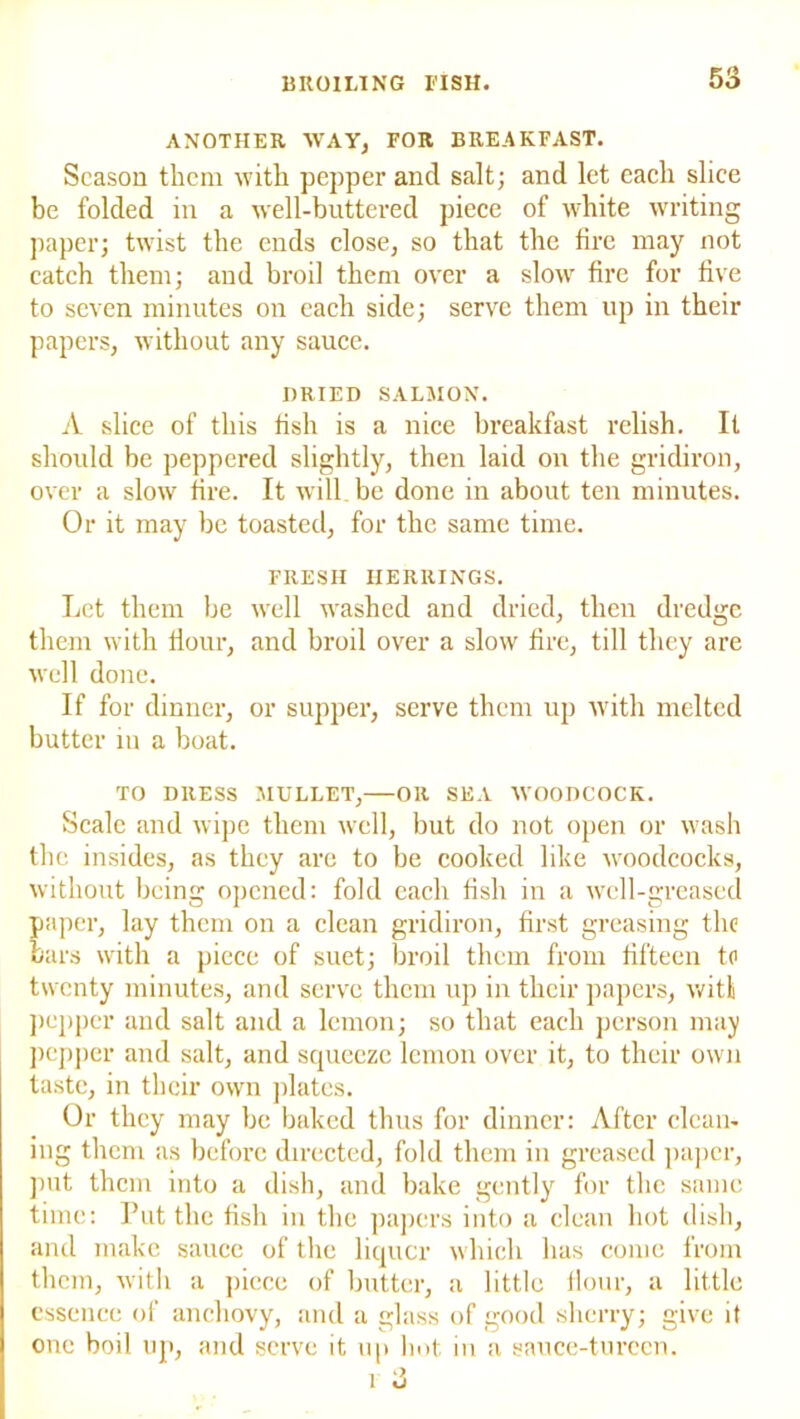 ANOTHER WAY, FOR BREAKFAST. Season them with pepper and salt; and let each slice be folded in a well-buttered piece of white writing paper; twist the ends close, so that the tire may not catch them; and broil them over a slow fire for five to seven minutes on each side; serve them up in their papers, without any sauce. DRIED SALMON. A slice of this fish is a nice breakfast relish. It should be peppered slightly, then laid on the gridiron, over a slow fire. It will be done in about ten minutes. Or it may be toasted, for the same time. FRESH HERRINGS. Let them be well washed and dried, then dredge them with flour, and broil over a slow fire, till they are well done. If for dinner, or supper, serve them up with melted butter in a boat. TO DRESS MULLET,—OR SEA WOODCOCK. Scale and wipe them well, but do not open or wash the insides, as they are to be cooked like woodcocks, without being opened: fold each fish in a well-greased paper, lay them on a clean gridiron, first greasing the bars with a piece of suet; broil them from fifteen to twenty minutes, and serve them up in their papers, with popper and salt and a lemon; so that each person may pepper and salt, and squeeze lemon over it, to their own taste, in their own plates. Or they may be baked thus for dinner: After clean- ing them as before directed, fold them in greased paper, put them into a dish, and bake gently for the same time: Put the fish in the papers into a clean hot dish, and make sauce of the liquor which has come from them, with a piece of butter, a little flour, a little essence of anchovy, and a glass of good sherry; give it one boil up, and serve it up hot in a sauce-tureen. 1 3