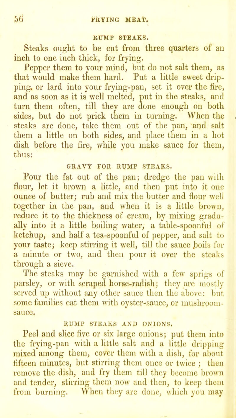 RUMP STEAKS. Steaks ought to be cut from three quarters of an inch to one inch thick, for frying. Pepper them to your mind, but do not salt them, as that would make them hard. Put a little sweet drip- ping. or lard into your frying-pan, set it over the foe, and as soon as it is well melted, put in the steaks, and turn them often, till they are done enough on both sides, but do not prick them in turning. When the steaks are done, take them out of the pan, and salt them a little on both sides, and place them in a hot dish before the fire, while you make sauce for them, thus: GRAVY FOR RUMP STEAKS. Pour the fat out of the pan; dredge the pan with Hour, let it brown a little, and then put into it one ounce of butter; rub and mix the butter and flour well together in the pan, and when it is a little brown, reduce it to the thickness of cream, by mixing gradu- ally into it a little boiling water, a table-spoonful of ketchup, and half a tea-spoonful of pepper, and salt to your taste; keep stirring it well, till the sauce boils for a minute or two, and then pour it over the steaks through a sieve. The steaks may be garnished with a few sprigs of parsley, or with scraped horse-radish; they are mostly served up without any other sauce then the above: but some families eat them with oyster-sauce, or musliroom- saucc. RUMP STEAKS AND ONIONS. Peel and slice five or six large onions; put them into the frying-pan with a little salt and a little dripping mixed among them, cover them with a dish, for about fifteen minutes, but stirring them once or twice ; then remove the dish, and fry them till they become brown and tender, stirring them now and then, to keep them from burning. When they are done, which you may