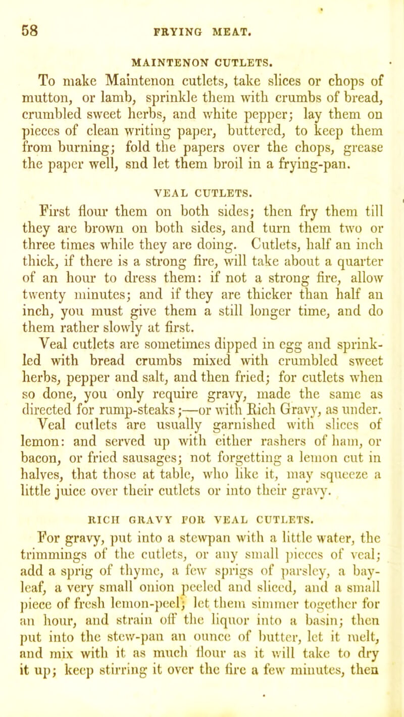 MAINTENON CUTLETS. To make Maintenon cutlets, take slices or chops of mutton, or lamb, sprinkle them with crumbs of bread, crumbled sweet herbs, and white pepper; lay them on pieces of clean writing paper, buttered, to keep them from burning; fold the papers over the chops, grease the paper well, snd let them broil in a frying-pan. VEAL CUTLETS. First flour them on both sides; then fry them till they are brown on both sides, and turn them two or three times while they are doing. Cutlets, half an inch thick, if there is a strong fire, will take about a quarter of an hour to dress them: if not a strong fire, allow twenty minutes; and if they are thicker than half an inch, you must give them a still longer time, and do them rather slowly at first. Veal cutlets are sometimes dipped in egg and sprink- led with bread crumbs mixed with crumbled sweet herbs, pepper and salt, and then fried; for cutlets when so done, you only require gravy, made the same as directed for rump-steaks;—or with Rich Gravy, as under. Veal cutlets are usually garnished with slices of lemon: and served up with either rashers of ham, or bacon, or fried sausages; not forgetting a lemon cut in halves, that those at table, who like it, may squeeze a little juice over their cutlets or into their gravy. RICH GRAVY TOR VEAL CUTLETS. For gravy, put into a stewpan with a little water, the trimmings of the cutlets, or any small pieces of veal; add a sprig of thyme, a few sprigs of parsley, a bay- leaf, a very small onion peeled and sliced, and a small piece of fresh lemon-peel; let them simmer together for an hour, and strain off the liquor into a basin; then put into the stew-pan an ounce of butter, let it melt, and mix with it as much flour as it will take to dry it up; keep stirring it over the fire a few minutes, then