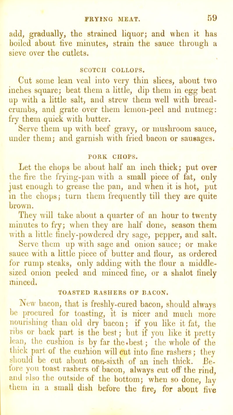 r»9 add, gradually, tlie strained liquor; and when it has boiled about tive minutes, strain the sauce through a sieve over the cutlets. SCOTCH COLLOPS. Cut some lean veal into very thin slices, about two inches square; heat them a little, dip them in egg beat up with a little salt, and strew them well with bread- crumbs, and grate over them lemon-peel and nutmeg: fry them quick with butter. Serve them up with beef gravy, or mushroom sauce, under them; and garnish with fried bacon or sausages. PORK CHOPS. Let the chops be about half an inch thick; put over the fire the frying-pan with a small piece of fat, only just enougli to grease the pan, and when it is hot, put in the chops; turn them frequently till they are quite brown. They will take about a quarter of an hour to twenty minutes to fry; when they are half done, season them with a little finely-powdered dry sage, pepper, and salt. Serve them up with sage and onion sauce; or make sauce with a little piece of butter and Hour, as ordered for rump steaks, only adding with the Hour a middle- sized onion peeled and minced fine, or a shalot finely minced. TOASTED RASHERS OF BACON. New bacon, that is freshly-cured bacon, should always be procured for toasting, it is nicer and much more nourishing than old dry bacon; if you like it fat, the ribs or back part is the best; but if you like it pretty lean, the cushion is by far thediest; the whole of the thick part of the cushion will cut into fine rashers; they should be cut about one-sixth of an inch thick. I3e- tore you toast rashers of bacon, always cut off the rind, and also the outside of the bottom; when so done, lay them in a small dish before the fire, for about five