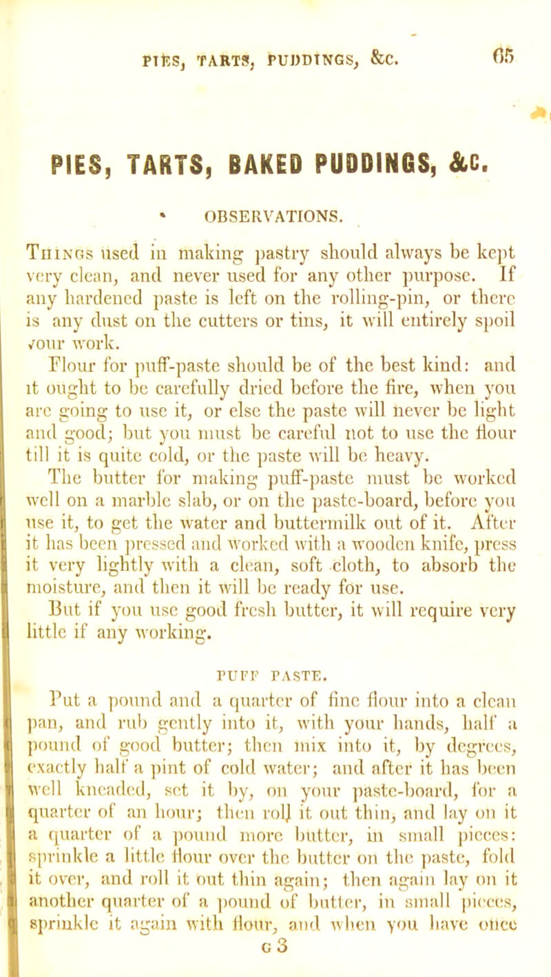 PIES, TARTS, BAKED PUDDINGS, &C. * OBSERVATIONS. Tn ings used in making pastry should always be kept very clean, and never used for any other purpose. If any hardened paste is left on the rolling-pin, or there is any dust on the cutters or tins, it will entirely spoil /our work. Flour for puff-paste should be of the best kind: and it ought to be carefully dried before the fire, when you are going to use it, or else the paste will never be light and good; but you must be careful not to use the flour I till it is quite cold, or the paste will be heavy. The butter for making puff-paste must be worked well on a marble slab, or on the paste-board, before you use it, to get the water and buttermilk out of it. After it has been pressed and worked with a wooden knife, press it very lightly with a clean, soft cloth, to absorb the moisture, and then it will be ready for use. But if you use good fresh butter, it will require very little if any working. PUFF PASTE. I Put a pound and a quarter of fine flour into a clean pan, and rub gently into it, with your hands, half a pound of good butter; then mix into it, by degrees, exactly half a pint of cold water; and after it has been I well kneaded, set it by, on your paste-board, for a I quarter of an hour; then rol] it out thin, and lay on it I a quarter of a pound more butter, in small pieces: sprinkle a little flour over the butter on the paste, fold it over, and roll it out thin again; then again lay on it another quarter of a pound of butter, in small pieces, I sprinkle it again with flour, and when you have otlce g 3