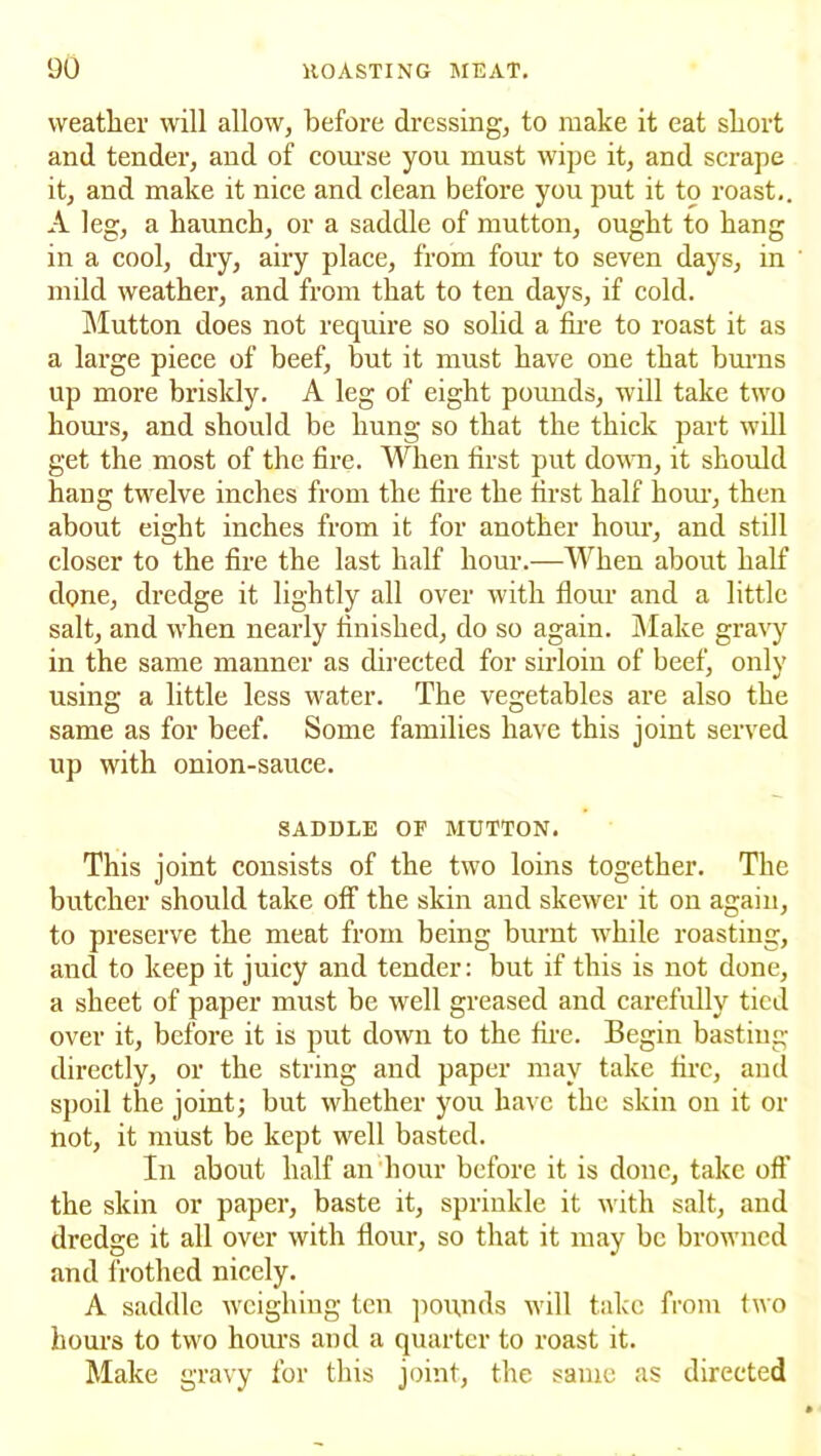 weather will allow, before dressing, to make it eat short and tender, and of course you must wipe it, and scrape it, and make it nice and clean before you put it to roast.. A leg, a haunch, or a saddle of mutton, ought to hang in a cool, dry, airy place, from four to seven days, in mild weather, and from that to ten days, if cold. Mutton does not require so solid a fire to roast it as a large piece of beef, but it must have one that burns up more briskly. A leg of eight pounds, will take two hours, and should be hung so that the thick part will get the most of the fire. When first put down, it should hang twelve inches from the fire the first half horn-, then about eight inches from it for another hour, and still closer to the fire the last half hour.—When about half dpne, dredge it lightly all over with flour and a little salt, and when nearly finished, do so again. Make gravy in the same manner as directed for sirloin of beef, only using a little less water. The vegetables are also the same as for beef. Some families have this joint served up with onion-sauce. SADDLE OF MUTTON. This joint consists of the two loins together. The butcher should take off the skin and skewer it on again, to preserve the meat from being burnt while roasting, and to keep it juicy and tender: but if this is not done, a sheet of paper must be well greased and carefully tied over it, before it is put down to the fire. Begin basting directly, or the string and paper may take fire, and spoil the joint; but whether you have the skin on it or not, it must be kept well basted. In about half an hour before it is done, take off the skin or paper, baste it, sprinkle it with salt, and dredge it all over with flour, so that it may be browned and frothed nicely. A saddle weighing ten pounds will take from two hours to two hours and a quarter to roast it. Make gravy for this joint, the same as directed