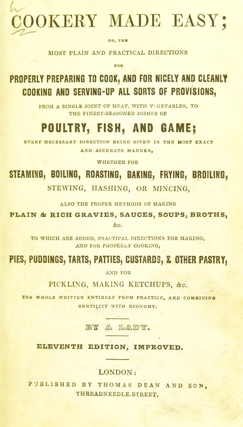 COOKERY MADE EASY; on, TUB MOST PLAIN AND PRACTICAL DIRECTIONS ro& PROPERLY PREPARING TO COOK, AND FOR NICELY AND CLEANLY COOKING AND SERVING-UP ALL SORTS OF PROVISIONS, FROM A SINGLE JOINT OF MEAT, WITH VEGETABLES, TO THE FINEST-SEASONED DISHES OF POULTRY, FISH, AND GAME; EVERY NECESSARY DIRECTION BEING GIVEN IN THE MOST EXACT AND ACCURATE MANNER, WHETHER FOR STEAMING, BOILING, ROASTING, BAKING, FRYING, BROILING, STEWING, HASHING, OR MINCING, ALSO THE PROPER METHODS OF MAKING PLAIN & RICH GRAVIES, SAUCES, SOUPS, BROTHS, &c. TO WHICH ARE ADDED, PRACTICAL DIRECTIONS FOR MAKING, AND FOR PROPERLY COOKING, PIES, PUDDINGS, TARTS, PATTIES, CUSTARDS, l OTHER PASTRY, AND FOR PICKLING, MAKING KETCHUPS, &c. TIIK WHOLE WRITTEN ENTIRELY FROM PRACTICE, AND COMBINING GENTILITY WITH ECONOMY. UPS' ELEVENTH EDITION, IMPROVED. LONDON: PUBLISHED BY THOMAS DEAN AND SON THREADNEEDLE-STREET.