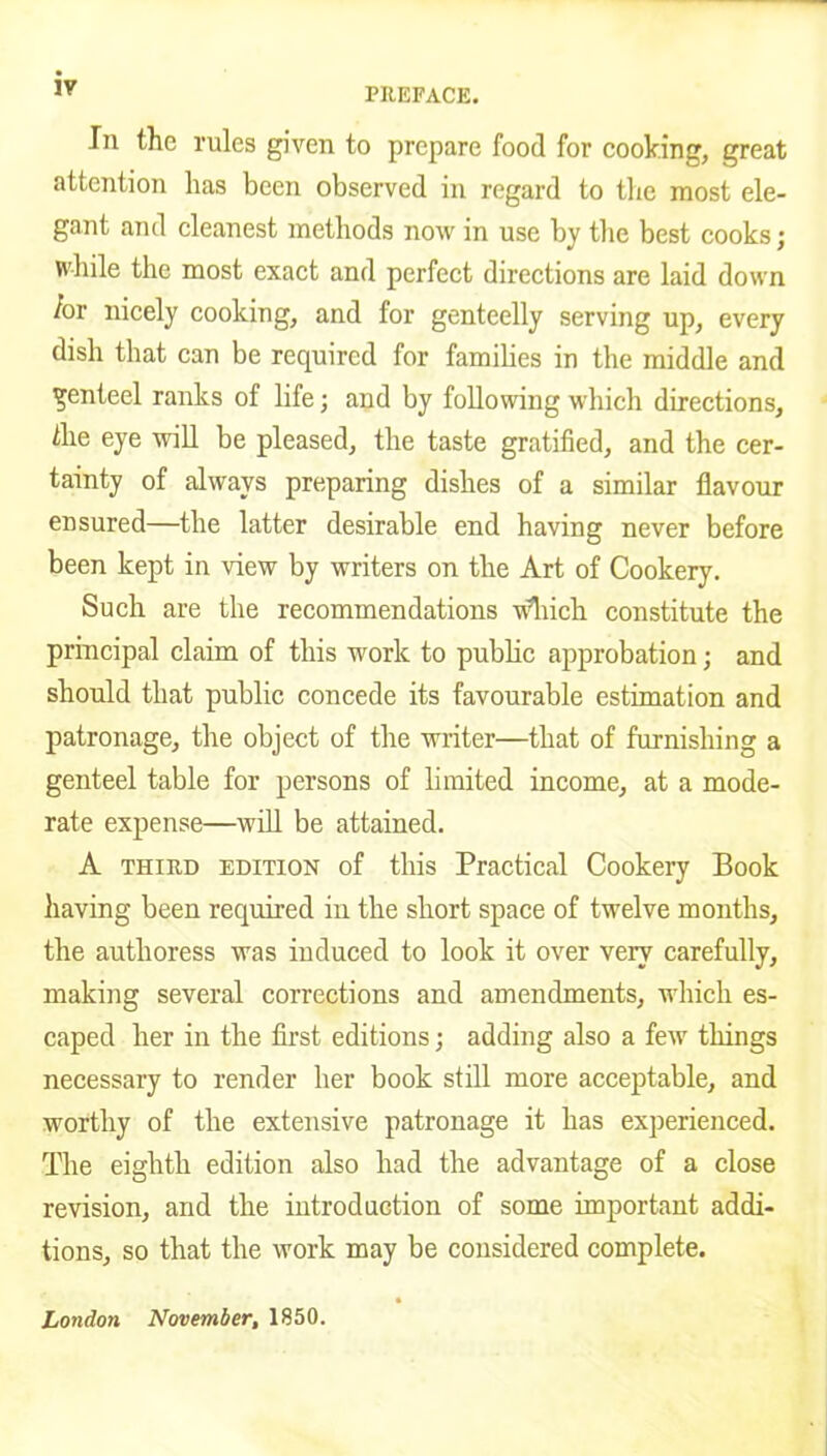 In the rules given to prepare food for cooking, great attention has been observed in regard to the most ele- gant and cleanest methods now in use by the best cooks; while the most exact and perfect directions are laid down /or nicely cooking, and for genteelly serving up, every dish that can be required for families in the middle and genteel ranks of life; and by following which directions, the eye will be pleased, the taste gratified, and the cer- tainty of always preparing dishes of a similar flavour ensured—the latter desirable end having never before been kept in view by writers on the Art of Cookery. Such are the recommendations which constitute the principal claim of this work to public approbation; and should that public concede its favourable estimation and patronage, the object of the writer—that of furnishing a genteel table for persons of limited income, at a mode- rate expense—will be attained. A third edition of this Practical Cookery Book having been required in the short space of twelve months, the authoress was induced to look it over very carefully, making several corrections and amendments, which es- caped her in the first editions; adding also a few things necessary to render her book still more acceptable, and worthy of the extensive patronage it has experienced. The eighth edition also had the advantage of a close revision, and the introduction of some important addi- tions, so that the work may be considered complete. London November, 1850.