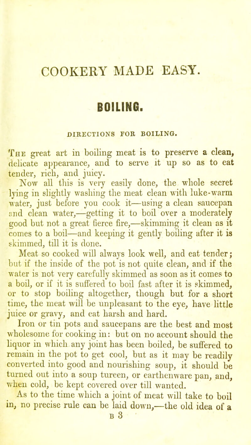 BOILING. DIRECTIONS FOR BOILING. The great art in boiling meat is to preserve a clean, delicate appearance, and to serve it up so as to eat tender, rich, and juicy. Now all this is very easily done, the whole secret lying in slightly washing the meat clean with luke-warm water, just before you cook it—using a clean saucepan end clean water,—getting it to boil over a moderately good but not a great fierce fire,—skimming it clean as it comes to a boil—and keeping it gently boiling after it is skimmed, till it is done. Meat so cooked will always look well, and eat tender; but if the inside of the pot is not quite clean, and if the water is not very carefully skimmed as soon as it comes to a boil, or if it is suffered to boil fast after it is skimmed, or to stop boiling altogether, though but for a short time, the meat will be unpleasant to the eye, have little juice or gravy, and eat harsh and hard. Iron or tin pots and saucepans are the best and most w holesome for cooking in: but on no account should the liquor in which any joint has been boiled, be suffered to remain in the pot to get cool, but as it may be readily converted into good and nourishing soup, it should be turned out into a soup tureen, or earthenware pan, and, when cold, be kept covered over till wanted. As to the time which a joint of meat will take to boil in, no precise rule can be laid down,—the old idea of a B 3