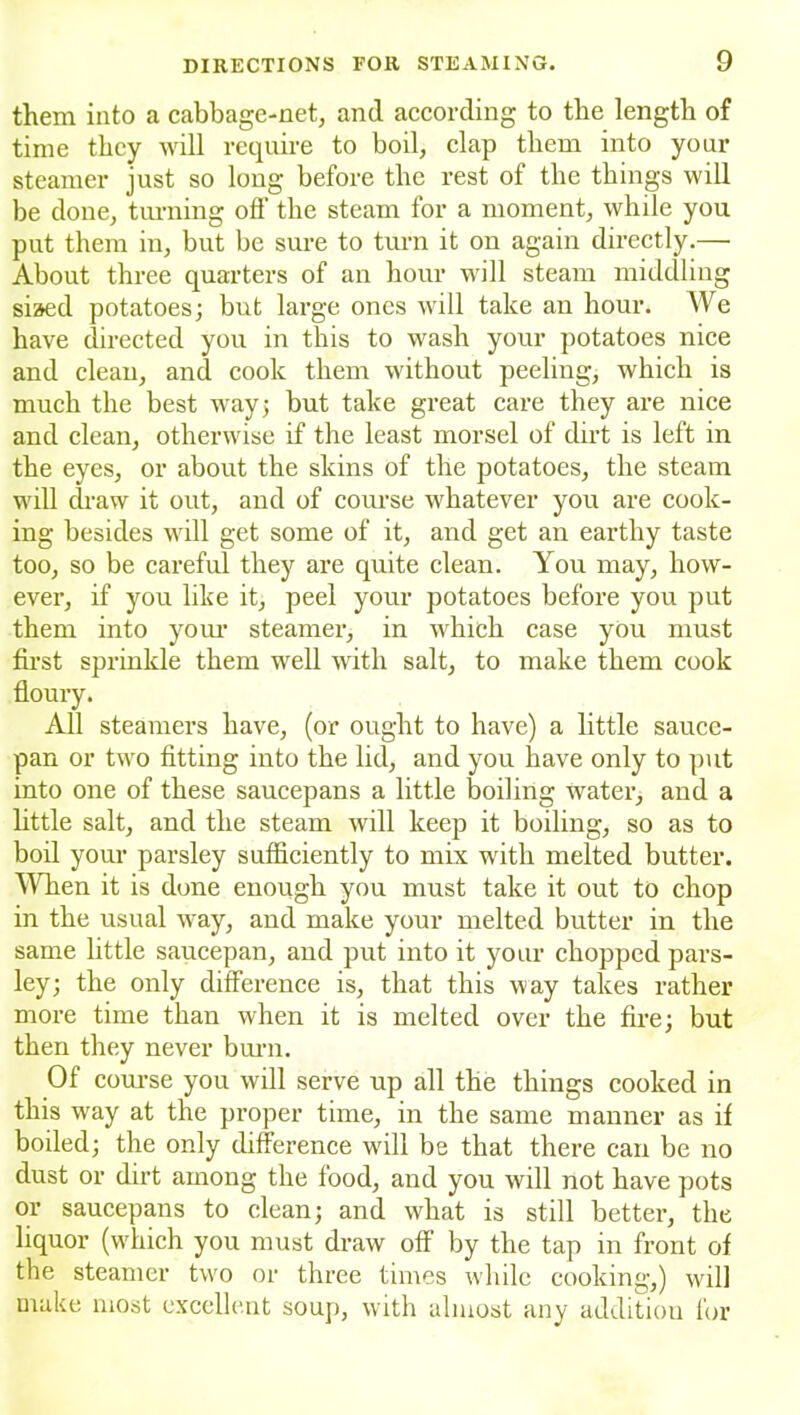 them into a cabbage-net, and according to the length of time they will require to boil, clap them into your steamer just so long before the rest of the things will be done, turning off the steam for a moment, while you put them in, but be sure to turn it on again directly.— About three quarters of an hour will steam middling siaed potatoes; but large ones will take an hour. We have directed you in this to wash your potatoes nice and clean, and cook them without peeling, which is much the best way; but take great care they are nice and clean, otherwise if the least morsel of dirt is left in the eyes, or about the skins of the potatoes, the steam will draw it out, and of course whatever you are cook- ing besides will get some of it, and get an earthy taste too, so be careful they are quite clean. You may, how- ever, if you like it, peel your potatoes before you put them into your steamer, in which case you must first sprinkle them well with salt, to make them cook floury. All steamers have, (or ought to have) a little sauce- pan or two fitting into the lid, and you have only to put into one of these saucepans a little boiling water, and a little salt, and the steam will keep it boiling, so as to boil your parsley sufficiently to mix with melted butter. When it is done enough you must take it out to chop in the usual way, and make your melted butter in the same little saucepan, and put into it your chopped pars- ley; the only difference is, that this way takes rather more time than when it is melted over the fire; but then they never burn. Of course you will serve up all the things cooked in this way at the proper time, in the same manner as if boiled; the only difference will be that there can be no dust or dirt among the food, and you will not have pots or saucepans to clean; and what is still better, the liquor (which you must draw off by the tap in front of the steamer two or three times while cooking,) will make most excellent soup, with almost any addition for