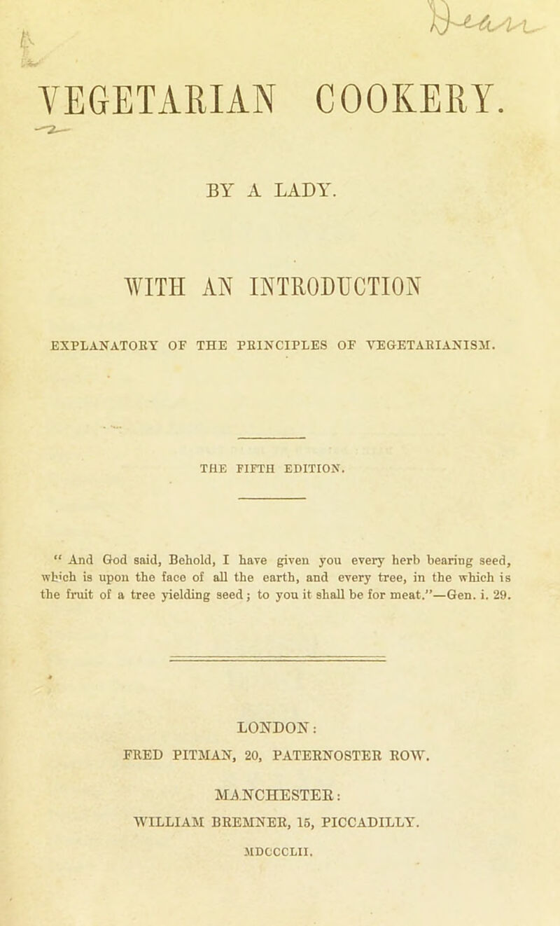 r VEGETARIAN COOKERY. BY A LADAK AVITH AN INTRODUCTION EXPLANATOKY OP THE PKINCIPLES OF VEGETAEIANISM. THE FIFTH EDITION. “ And God said, Behold, I have given you every herb bearing seed, wh'oh is upon the face of all the earth, and every tree, in the which is the fruit of a tree yielding seed; to you it shall be for meat.”—Gen. i. 29. LONDON: FRED PITMAN, 20, PATERNOSTER ROW. MA.NCHESTEE: WILLIAM BREMNER, 16, PICCADILLY. JIDCCCLII.