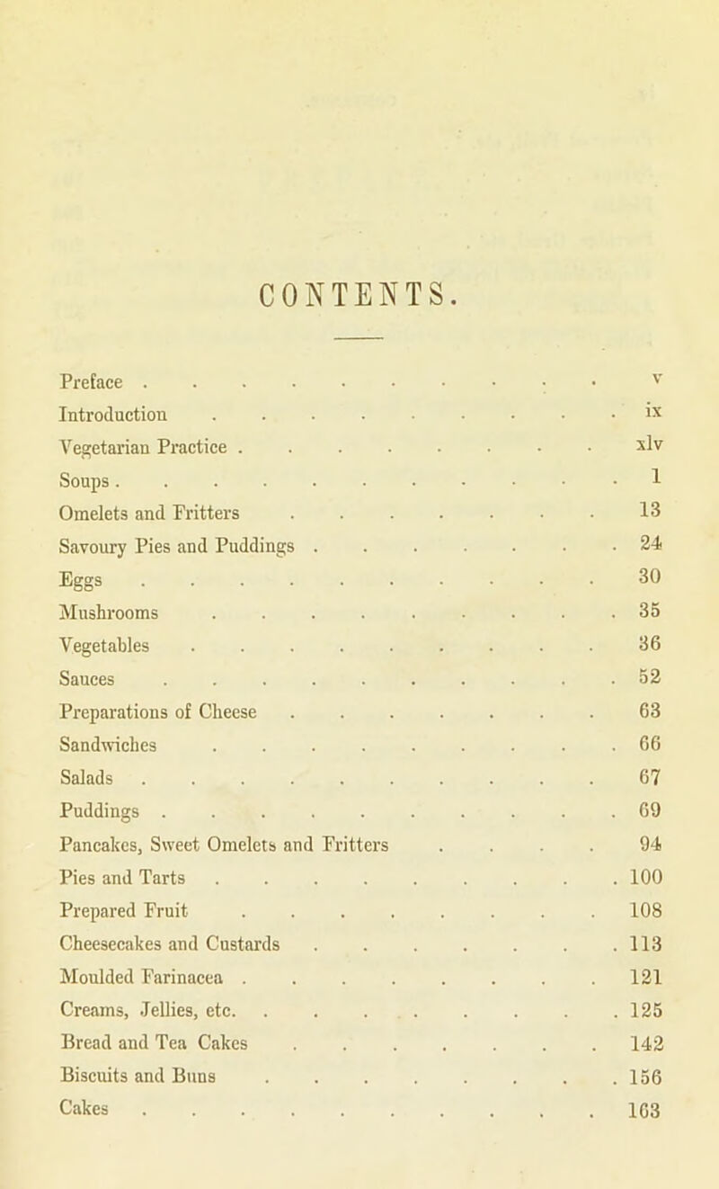 CONTENTS Preface V Introduction ...... ix Vegetarian Practice ...... xlv Soups ........ . 1 Omelets and Fritters ..... 13 Savoury Pies and Puddings .... . 24 Eggs 30 Mushrooms . 35 Vegetables ....... 36 Sauces ....... . 52 Preparations of Cheese ..... 63 Sandwiches ...... . 66 Salads ........ 67 Puddings ....... . 69 Pancakes, Sweet Omelets and Fritters 94 Pies and Tarts ...... . 100 Prepared Fruit ...... 108 Cheesecakes and Custards .... . 113 Moulded Farinacea ...... 121 Creams, .Tellies, etc. . . ... . 125 Bread and Tea Cakes ..... . 142 Biscuits and Buns . 156 Cakes ........ . 163