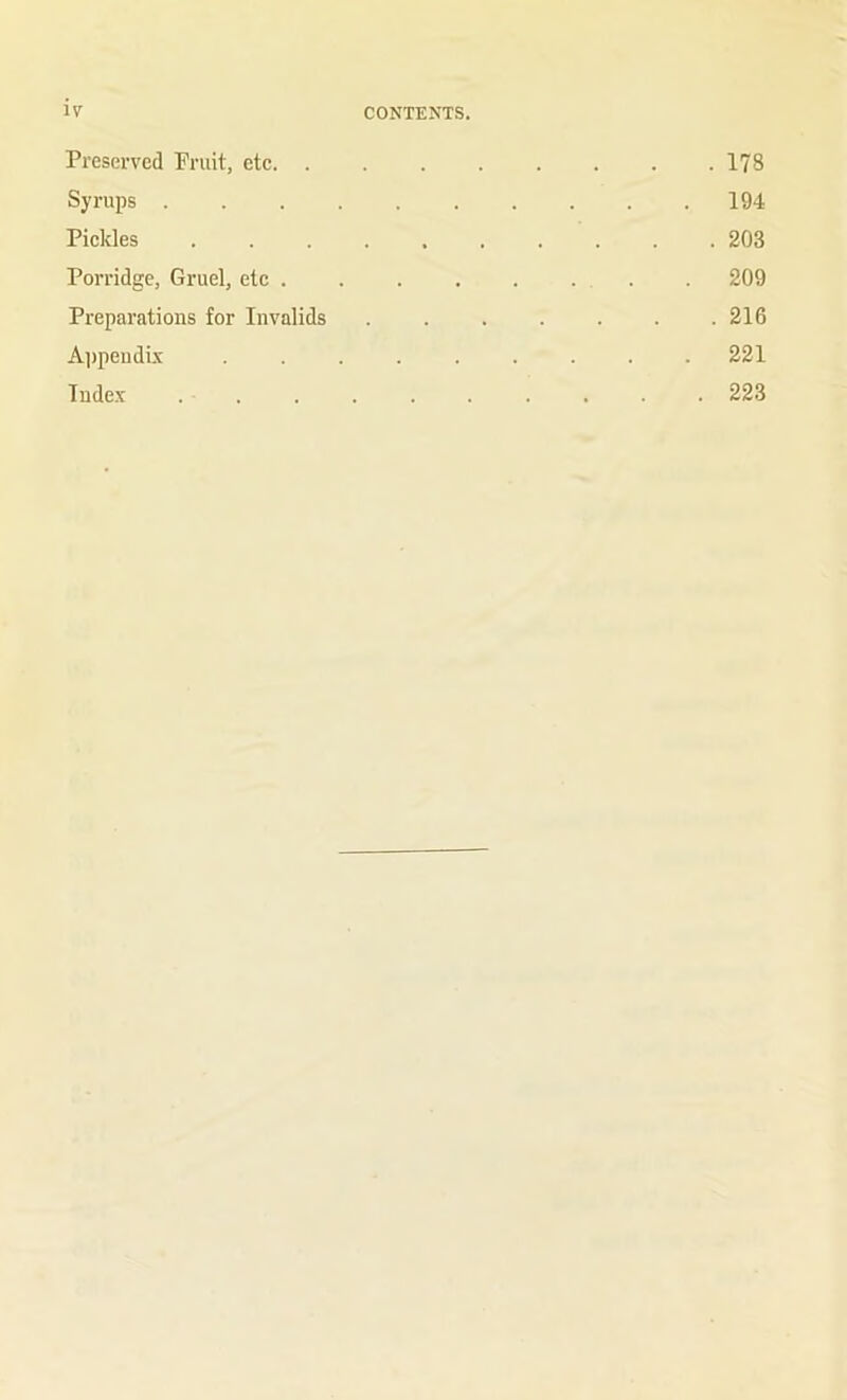 Preserved Pruit, etc 178 Syrups .......... 194 Pickles .......... 203 Porridge, Gruel, etc . . . . . ... . 209 Preparations for Invalids . . . . . . .216 Ai)peudbi ......... 221 Index . . . . . . . . . . 223