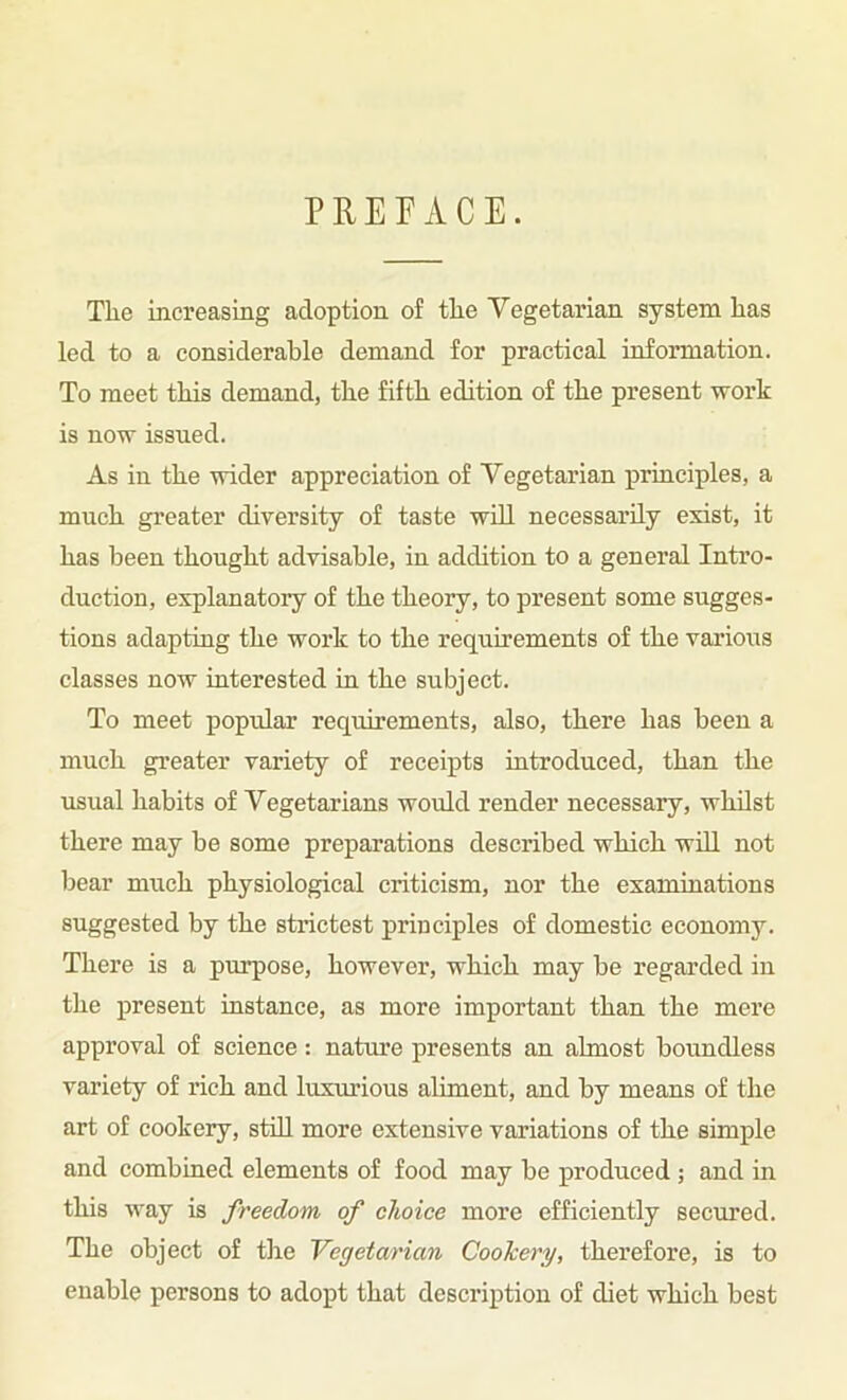 PRETACE. The increasing adoption of the Yegetarian system has led to a considerable demand for practical information. To meet this demand, the fifth edition of the present work is now issued. As in the wider appreciation of Yegetarian principles, a much greater diversity of taste wOl necessarily exist, it has been thought advisable, in addition to a general Intro- duction, explanatory of the theory, to present some sugges- tions adapting the work to the requirements of the varioiis classes now interested in the subject. To meet popular requirements, also, there has been a much greater variety of receipts introduced, than the usual habits of Yegetarians would render necessary, whilst there may be some preparations described which wUl not bear much physiological criticism, nor the examinations suggested by the strictest principles of domestic economy. There is a purpose, however, which may be regarded in the present instance, as more important than the mere approval of science : nature presents an almost boundless variety of rich and luxurious aliment, and by means of the art of cookery, still more extensive variations of the simple and combined elements of food may be produced ; and in this way is freedom of choice more efficiently secured. The object of tlie Vegetarian Cookery, therefore, is to enable persons to adopt that description of diet which best