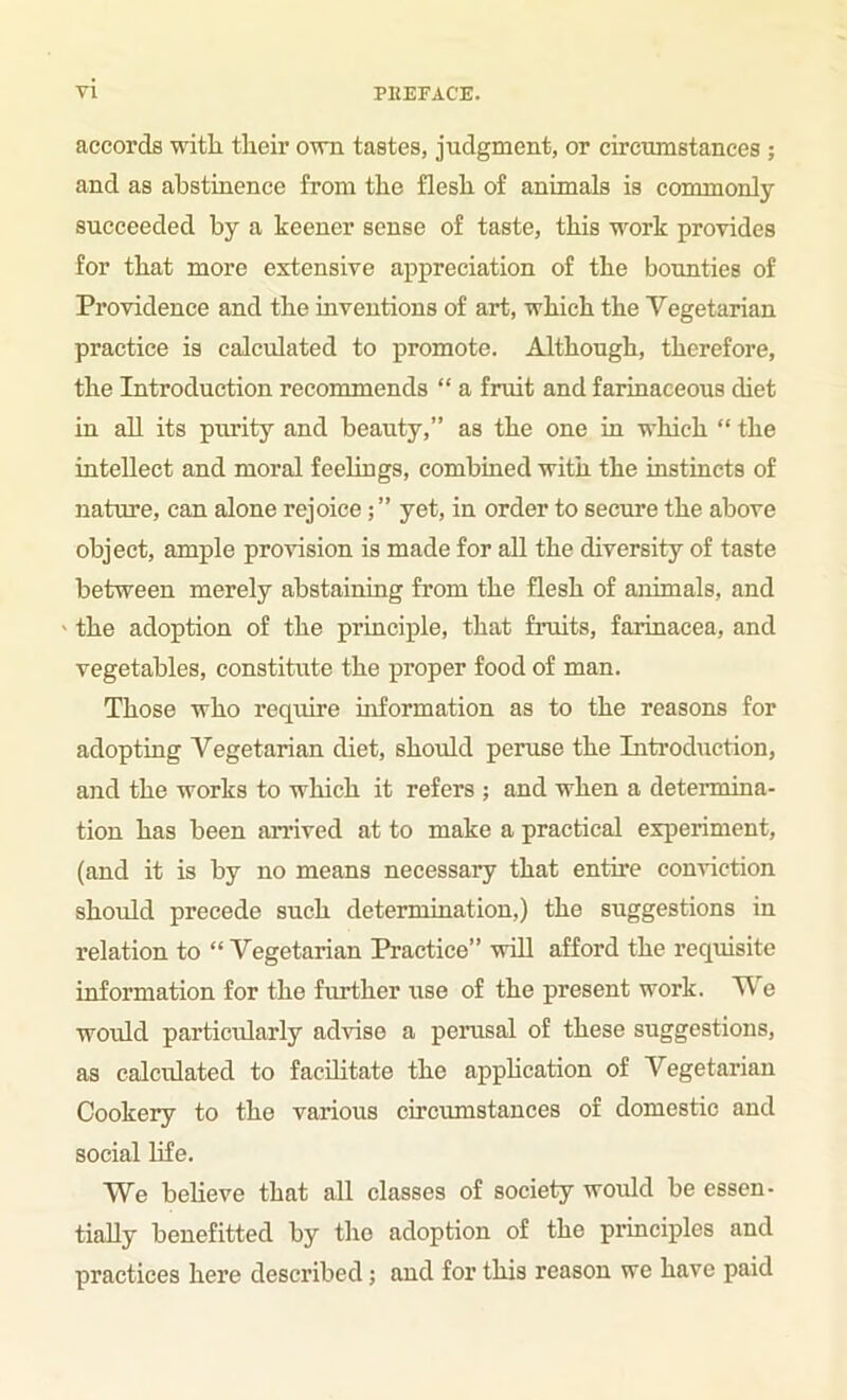 accords with their own tastes, judgment, or circumstances ; and as abstinence from the flesh of animals is commonly succeeded by a keener sense of taste, this work provides for that more extensive appreciation of the boimties of Providence and the inventions of art, which the Vegetarian practice is calculated to promote. Although, therefore, the Introduction recommends “ a fruit and farinaceous diet in all its purity and beauty,” as the one in which “ the intellect and moral feelings, combined with the instmcts of nature, can alone rejoice; ” yet, in order to secure the above object, ample provision is made for all the diversity of taste between merely abstaining from the flesh of animals, and ' the adoption of the principle, that fruits, farinacea, and vegetables, constitute the proper food of man. Those who require information as to the reasons for adopting Vegetarian diet, should peruse the Litroduction, and the works to which it refers ; and when a determina- tion has been andved at to make a practical experiment, (and it is by no means necessary that entire conviction should precede such determination,) the suggestions in relation to “Vegetarian Practice” will afford the requisite information for the further use of the present work. We would particularly advise a perusal of these suggestions, as calculated to facUitate the apphcation of Vegetarian Cookery to the various circumstances of domestic and social life. We beheve that all classes of society would be essen- tially benefitted by the adoption of the principles and practices here described; and for this reason we have paid