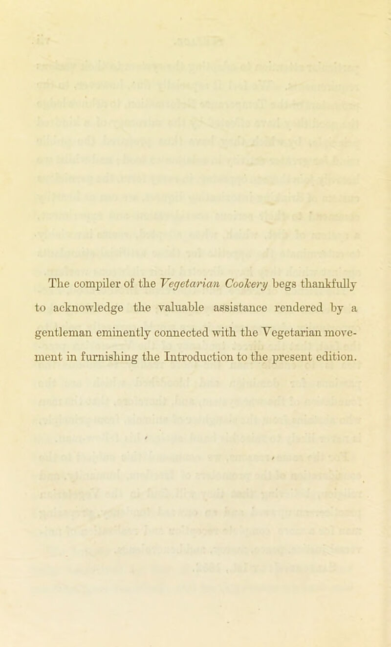 The compiler of the Vegetarian Cookery begs thankfully to acknowledge the valuable assistance rendered by a gentleman eminently connected with the Vegetarian move- ment in firrnishing the Introduction to the present edition.