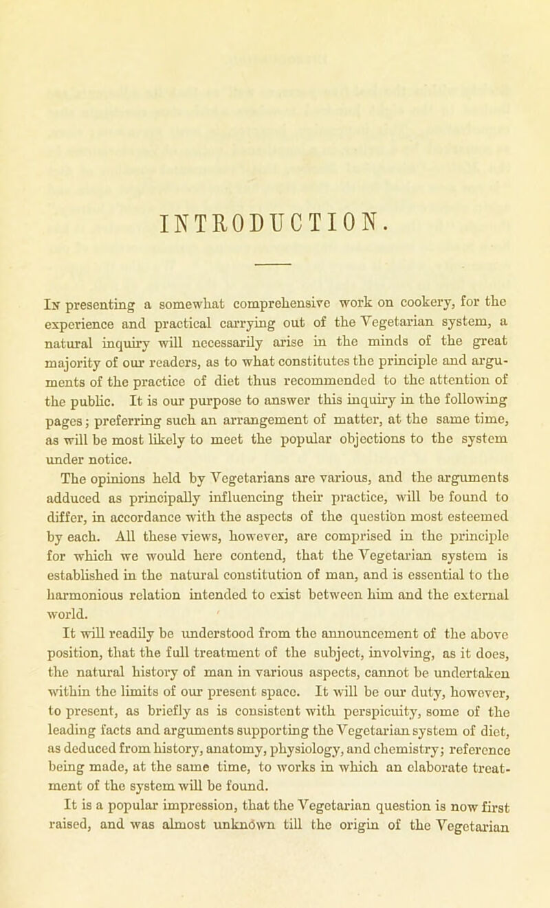 INTRODUCTION. I}f presenting a somewliat compreliensive work on cookery, for tke experience and practical carrying out of the Vegetarian system, a natural inquiry will necessarily arise in the minds of the great majority of our readers, as to what constitutes the principle and argu- ments of the practice of diet thus recommended to the attention of the public. It is our purpose to answer this inquiry in the following pages; preferring such an arrangement of matter, at the same time, as will be most likely to meet the popular objections to the system under notice. The opinions held by Vegetarians are various, and the arguments adduced as principally influencing their practice, will be found to differ, in accordance with the aspects of the question most esteemed by each. All these views, however, are comprised in the principle for which we would here contend, that the Vegetarian system is established in the natural constitution of man, and is essential to the harmonious relation intended to exist between him and the external world. It will readily he imderstood from the announcement of the above position, that the full treatment of the subject, involving, as it does, the natural history of man in various aspects, cannot be imdcrtaken nithin the limits of our present space. It nill be our duty, however, to present, as briefly as is consistent with perspicuity, some of the leading facts and arguments supporting the Vegetarian system of diet, as deduced from history, anatomy, physiology, and chemistry; reference being made, at the same time, to works in which an elaborate treat- ment of the system will be found. It is a popular impression, that the Vegetarian question is now first raised, and was almost unkn(5^vn till the origin of the Vegetarian