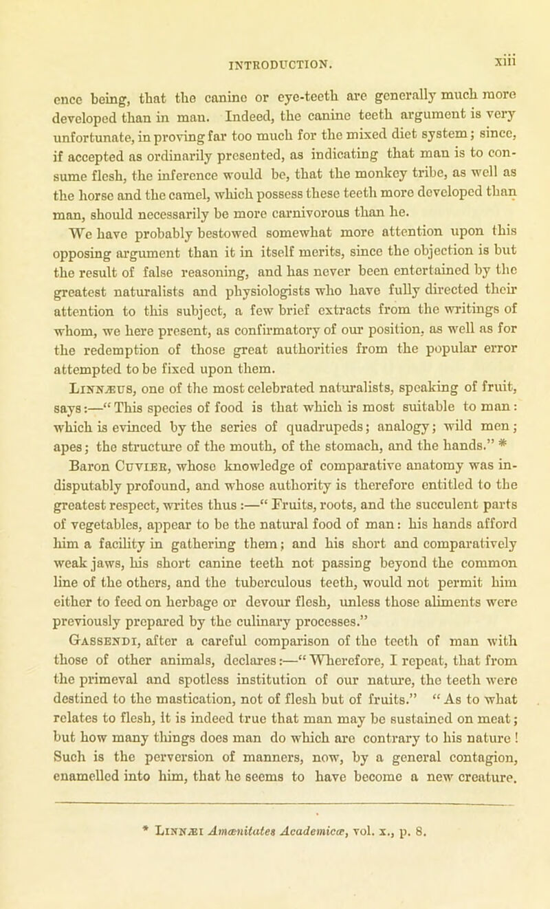 once being, that the canine or eye-teeth ai-e generally much more developed than in man. Indeed, the canine teeth argument is very unfortunate, in proving far too much for the mixed diet system; since, if accepted as ordinarily presented, as indicating that man is to con- sume flesh, the inference would be, that the monkey tribe, as well as the horse and the camel, which possess these teeth more developed than man, should necessarily be more carnivorous than he. We have probably bestowed somewhat more attention upon this opposing argument than it in itself merits, since the objection is but the result of false reasoning, and has never been entertained by the greatest naturalists and physiologists who have fully directed theii’ attention to this subject, a few brief extracts from the writings of whom, we here present, as confirmatory of our position, as well as for the redemption of those great authorities from the popular error attempted to be fixed upon them. LINN.SU8, one of the most celebrated naturalists, speaking of fruit, says:—“This species of food is that which is most suitable toman: which is evinced by the series of quadrupeds; analogy; wild men; apes; the structure of the mouth, of the stomach, and the hands.” * Baron Cuvier, whoso knowledge of comparative anatomy was in- disputably profound, and whose authority is therefore entitled to the greatest respect, writes thus :—“ Fruits, roots, and the succulent parts of vegetables, appear to bo the natural food of man: his hands afford him a facility in gathermg them; and his short and comparatively weak jaws, his short canine teeth not passing beyond the common line of the others, and the tuberculous teeth, would not permit him either to feed on herbage or devour flesh, imless those aliments were previously prepared by the culinary processes.” Gassendi, after a careful comparison of the teeth of man with those of other animals, declares:—“ Wherefore, I repeat, that from the primeval and spotless institution of our natm’e, the teeth w’ere destined to the mastication, not of flesh but of fruits.” “ As to what relates to flesh, it is indeed true that man may be sustained on meat; but how many tilings does man do which are contrary to his nature ! Such is the perversion of manners, now, by a general contagion, enamelled into him, that ho seems to have become a new creature. Linnjei Amesnitates Academicce, vol. x., p. 8.