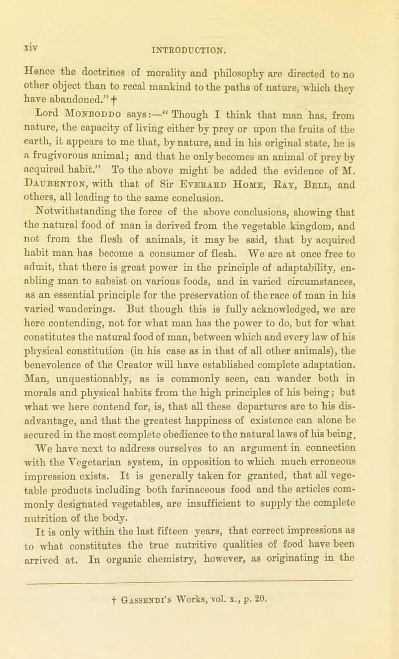 31V Hence the doctrines of morality and phOosopliy are directed to no other object than to recal mankind to the paths of natm'e, which they have abandoned.” f Lord Monboddo says:—“Though I think that man has, from nature, the capacity of living either by prey or upon the fruits of the earth, it appears to me that, by nature, and in his original state, he is a frugivorous animal; and that he only becomes an animal of prey by acquired habit.” To the above might be added the evidence of M. Daubenton, with that of Sir Eveeaed Home, Eat, Belb, and others, all leading to the same conclusion. Notwithstanding the force of the above conclusions, showing that the natural food of man is derived from the vegetable kingdom, and not from the flesh of animals, it may be said, that by acquired habit man has become a consumer of flesh. We are at once free to admit, that there is great power in the principle of adaptability, en- abling man to subsist on various foods, and in varied circumstances, as an essential principle for the preservation of the race of man in his varied wanderings. But though this is fully acknowledged, we are here contending, not for what man has the power to do, but for what constitutes the natm^al food of man, between which and every law of his physical constitution (in his case as in that of all other animals), the benevolence of the Creator will have established complete adaptation. Man, unquestionably, as is commonly seen, can wander both in morals and physical habits from the high principles of his being; but what we here contend for, is, that all these departm’es are to his dis- advantage, and that the greatest happiness of existence can alone be secured in the most complete obedience to the natural laws of his being. We have next to address ourselves to an argument in connection with the Vegetarian system, in opposition to which much erroneous impression exists. It is generally taken for granted, that all vege- table products including both farinaceous food and the articles com- monly designated vegetables, are insufficient to supply the complete nutrition of the body. It is only within the last fifteen years, that correct impressions as to what constitutes the true nutritive qualities of food have been arrived at. In organic chemistry, however, as originating in the
