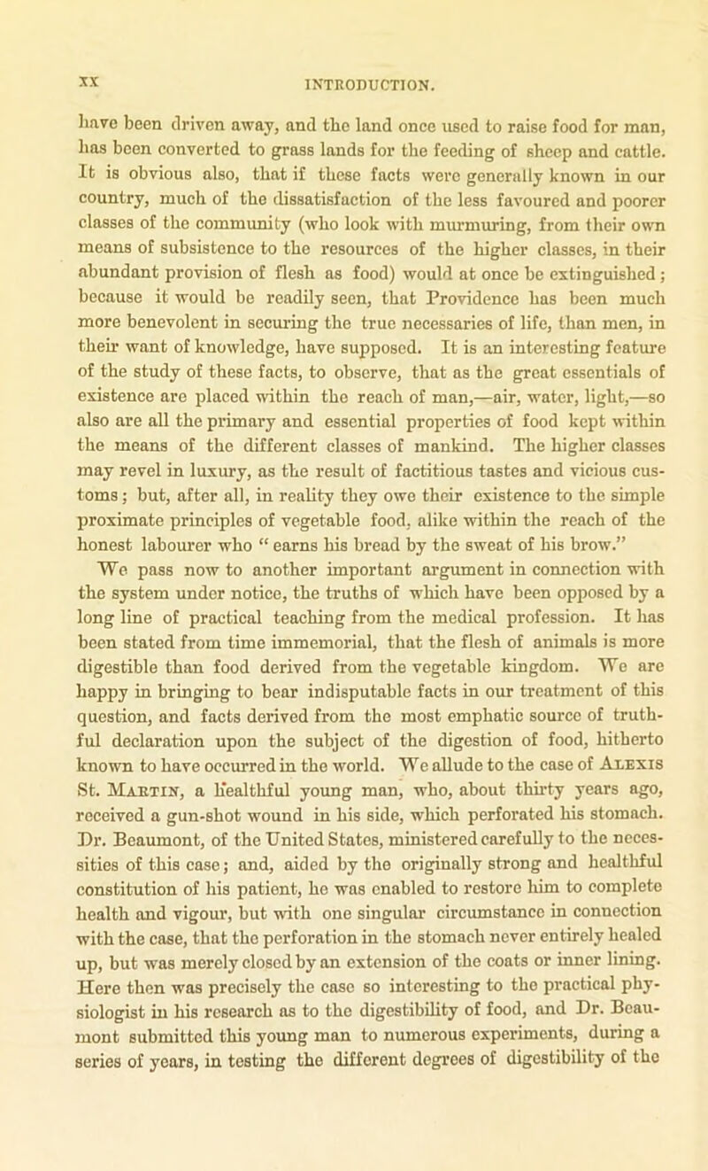 have been driven away, and the land once used to raise food for man, has been converted to grass lauds for the feeding of sheep and cattle. It is obvious also, that if these facts were generally known in our country, much of the dissatisfaction of the less favoured and poorer classes of the community (who look with murmuring, from their own means of subsistence to the resources of the higher classes, in their abundant provision of flesh as food) would at once be extinguished ; because it would be readily seen, that Providence has been much more benevolent in securing the true necessaries of life, than men, in their want of knowledge, have supposed. It is an interesting feature of the study of these facts, to observe, that as the great essentials of existence are placed within the reach of man,—air, water, light,—so also are all the primary and essential properties of food kept within the means of the different classes of mankind. The higher classes may revel in luxury, as the result of factitious tastes and vicious cus- toms ; but, after all, in reality they owe their existence to the simple proximate principles of vegetable food, alike within the reach of the honest labourer who “ earns his bread by the sweat of his brow.” We pass now to another important argument in connection with the system under notice, the truths of which have been opposed by a long line of practical teaching from the medical profession. It has been stated from time immemorial, that the flesh of animals is more digestible than food derived from the vegetable kingdom. We are happy in bringing to bear indisputable facts in our treatment of this question, and facts derived from the most emphatic source of truth- ful declaration upon the subject of the digestion of food, hitherto known to have occurred in the world. We allude to the case of Alexis St. Maetix, a healthful young man, who, about thirty years ago, received a gun-shot wound in his side, which perforated his stomach. Dr. Beaumont, of the United States, ministered carefully to the neces- sities of this case; and, aided by the originally strong and healthful constitution of his patient, he was enabled to restore him to complete health and vigour, but with one singular circumstance in connection with the case, that the perforation in the stomach never entirely healed up, but was merely closed by an extension of the coats or inner lining. Here then was precisely the case so interesting to the practical phy- siologist in his research as to the digestibility of food, and Dr. Beau- mont submitted this young man to numerous experiments, during a series of years, in testing the different degrees of digestibility of the