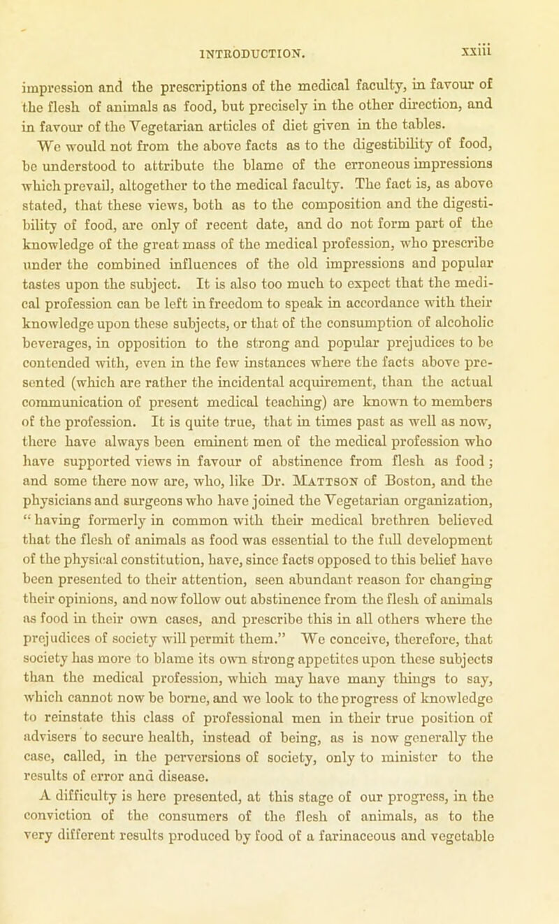 impression and the prescriptions of the medical faculty, in favour of the flesh of animals as food, hut precisely in the other direction, and in favour of the Vegetarian articles of diet g^ven in the tables. We ■would not from the above facts as to the digestibility of food, bo understood to attribute the blame of the erroneous impressions which prevail, altogether to the medical faculty. The fact is, as above stated, that these views, both as to the composition and the digesti- bility of food, are only of recent date, and do not form part of the knowledge of the great mass of the medical profession, who prescribe under the combined influences of the old impressions and popular tastes upon the subject. It is also too much to expect that the medi- cal profession can be left in freedom to speak in accordance with their knowledge upon these subjects, or that of the consumption of alcoholic beverages, in opposition to the strong and popular prejudices to bo contended with, even in the few instances where the facts above pre- sented (which are rather the incidental acquirement, than the actual communication of present medical teaching) are known to members of the profession. It is quite true, that in times past as well as now, there have always been eminent men of the medical profession who have supported views in favour of abstinence from flesh as food; and some there now are, who, like Dr. IVIattson of Boston, and the physicians and surgeons who have joined the Vegetarian organization, “ having formerly in common with their medical brethren believed that the flesh of animals as food was essential to the fuU development of the physical constitution, have, since facts opposed to this belief have been presented to their attention, seen abundant reason for changing their opinions, and now follow out abstinence from the flesh of animals as food in their own cases, and prescribe this in all others where the prejudices of society will permit them.” We conceive, therefore, that society has more to blame its own strong appetites upon these subjects than the medical profession, which may have many things to say, which cannot now be borne, and we look to the progress of knowledge to reinstate this class of professional men in their true position of advisers to secure health, instead of being, as is now generally the case, called, in the perversions of society, only to minister to the results of error and disease. A difficulty is here presented, at this stage of our progress, in the conviction of the consumers of the flesh of animals, as to the very different results produced by food of a farinaceous and vegctablo
