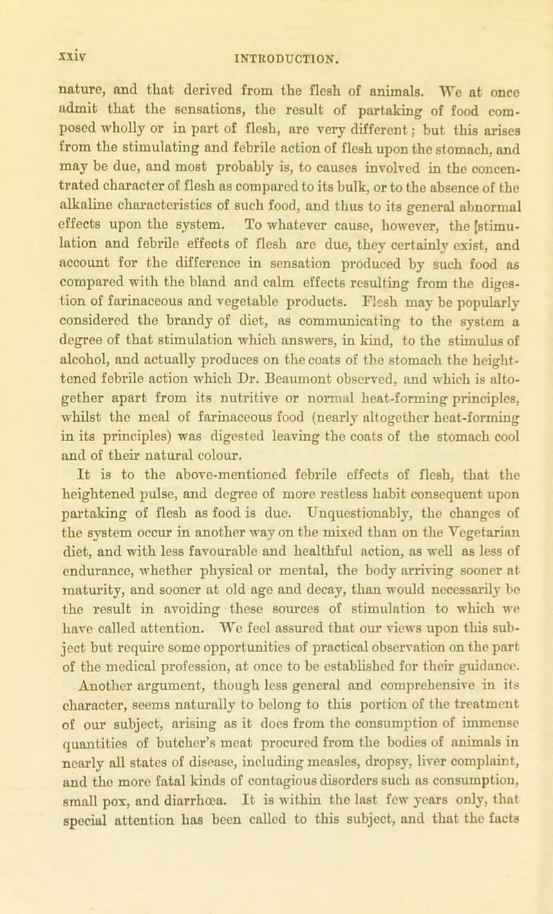nature, and that derived from the flesh of animals. We at once admit that the sensations, the result of partaking of food com- posed wholly or in part of flesh, are very different: but this arises from the stimulating and febrile aetion of flesh upon the stomach, and may be due, and most probably is, to causes involved in the concen- trated charaeter of flesh as compared to its bulk, or to the absence of the alkaline characteristics of such food, and thus to its general abnormal effects upon the system. To whatever cause, however, the [stimu- lation and febrile effects of flesh are due, they certainly exist, and account for the difference in sensation produced by such food as compared with the bland and calm effects resulting from the diges- tion of farinaceous and vegetable products. Flesh may be popularly considered the brandy of diet, as communicating to the system a degree of that stimulation which answers, in kind, to the stimulus of alcohol, and actually produces on the coats of the stomach the height- tened febrile action which Dr. Beaumont observed, and which is alto- gether apart from its nutritive or normal heat-forming principles, whilst the meal of farinaceous food (nearly altogether heat-forming in its principles) was digested leaving the coats of the stomach cool and of their natural colour. It is to the above-mentioned febrile effects of flesh, that the heightened pulse, and degree of more restless habit consequent upon partaking of flesh as food is due. Unquestionably, the ehanges of the system occur in another way on the mixed than on the Vegetarian diet, and with less favourable and healthful action, as weU ns less of endurance, whether physical or mental, the body arriving sooner at matm’ity, and sooner at old age and decay, than would nccessaril3' bo the result in avoiding these soiu’ccs of stimulation to which we have called attention. We feel assured that our views upon this sub- jeet but require some opportunities of practical observation on the part of the medical profession, at once to be established for their guidance. Another argument, though less general and comprehensive in its character, seems natiually to belong to this portion of the treatment of our subject, arising as it does from the consumption of immense quantities of butcher’s meat procured from the bodies of animals in nearly all states of disease, including measles, dropsy, liver complaint, and the more fatal kinds of contagious disorders such as consumption, small pox, and diarrhoea. It is within the last few years only, that special attention has been called to this subject, and that the facts