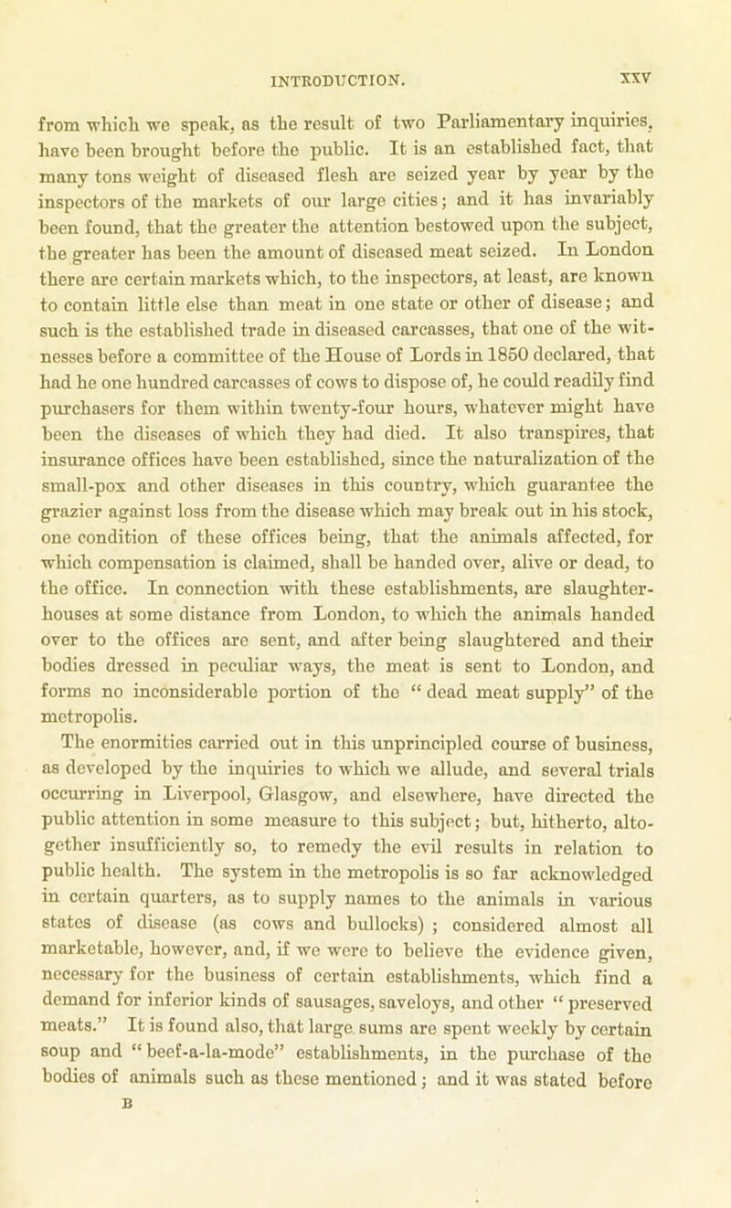 from vhicli we speak, as the result of two Parliamentary inquiries, have been brought before the public. It is an established fact, that many tons weight of diseased flesh are seized year by year by the inspectors of the markets of our large cities; and it has invariably been found, that the greater the attention bestowed upon the subject, the greater has been the amount of diseased meat seized. In London there are certain markets which, to the inspectors, at least, are known to contain little else than meat in one state or other of disease; and such is the established trade in diseased carcasses, that one of the wit- nesses before a committee of the House of Lords in 1860 declared, that had he one hundred carcasses of cows to dispose of, he could readily find purchasers for them within twenty-four hours, whatever might have been the diseases of which they had died. It also transpires, that insurance offices have been established, since the naturalization of the small-pox and other diseases in this country, which guarantee the gi-azier against loss from the disease which may break out in his stock, one condition of these offices being, that the animals affected, for which compensation is claimed, shall be handed over, alive or dead, to the office. In connection with these establishments, are slaughter- houses at some distance from London, to wliich the animals handed over to the offices are sent, and after being slaughtered and their bodies dressed in peculiar ways, the meat is sent to London, and forms no inconsiderable portion of the “ dead meat supply” of the metropolis. The enormities carried out in this unprincipled course of business, as developed by the inquiries to which we allude, and several trials occurring in Liverpool, Glasgow, and elsewhere, have directed the public attention in some measure to this subject; but, hitherto, alto- gether insufficiently so, to remedy the evil results in relation to public health. The system in the metropolis is so far acknowledged in certain quarters, as to supply names to the animals in various states of disease (as cows and bullocks) ; considered almost all marketable, however, and, if we were to believe the evidence given, necessary for the business of certain establishments, which find a demand for inferior kinds of sausages, saveloys, and other “preserved meats.” It is found also, that large sums are spent weekly by certain soup and “ beef-a-la-mode” establishments, in the purchase of the bodies of animals such as these mentioned; and it was stated before B