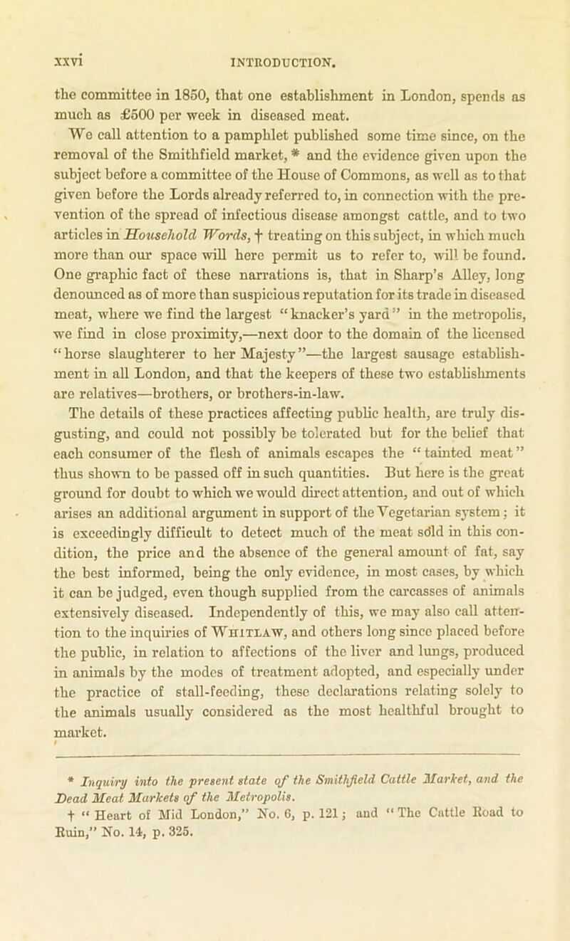 the committee in 1850, that one establishment in London, spends as much as £600 per week in diseased meat. We call attention to a pamphlet published some time since, on the removal of the Smithfield market, * and the evidence given upon the subject before a committee of the House of Commons, as well as to that given before the Lords already referred to, in connection with the pre- vention of the spread of infectious disease amongst cattle, and to two articles in Household Words, f treating on this subject, in which much more than our space will here permit us to refer to, will be found. One graphic fact of these narrations is, that in Sharp’s Alley, long denoimced as of more than suspicious reputation for its trade in diseased meat, where we find the largest “knacker’s yard” in the metropolis, we find in close proximity,—next door to the domain of the licensed “horse slaughterer to her Majesty”—the largest sausage establish- ment in all London, and that the keepers of these two establishments are relatives—brothers, or brothers-in-law. The details of these practices affecting public health, are truly dis- gusting, and could not possibly be tolerated but for the belief that each consumer of the flesh of animals escapes the “tainted meat” thus shown to be passed off in such quantities. But here is the great groimd for doubt to which we would direct attention, and out of which arises an additional argiunent in support of the Vegetarian system: it is exceedingly difficult to detect much of the meat sdld in this con- dition, the price and the absence of the general amount of fat, say the best informed, being the only evidence, in most cases, by which it can be judged, even though supplied from the carcasses of animals extensively diseased. Independently of this, we may also call atten- tion to the inquiries of WniTLAW, and others long since placed before the public, in relation to affections of the liver and lungs, produced in animals by the modes of treatment adopted, and especially under the practice of stall-feeding, these declarations relating solely to the animals usually considered as the most healthful brought to market. • Inquiry into the present state of the Smithfield Cattle Market, and the Dead Meat Markets of the Metropolis. t “ Heart of Mid London,” No. 6, p. 121; and “ The Cattle Eoad to Euin,” No. 14, p. 325.