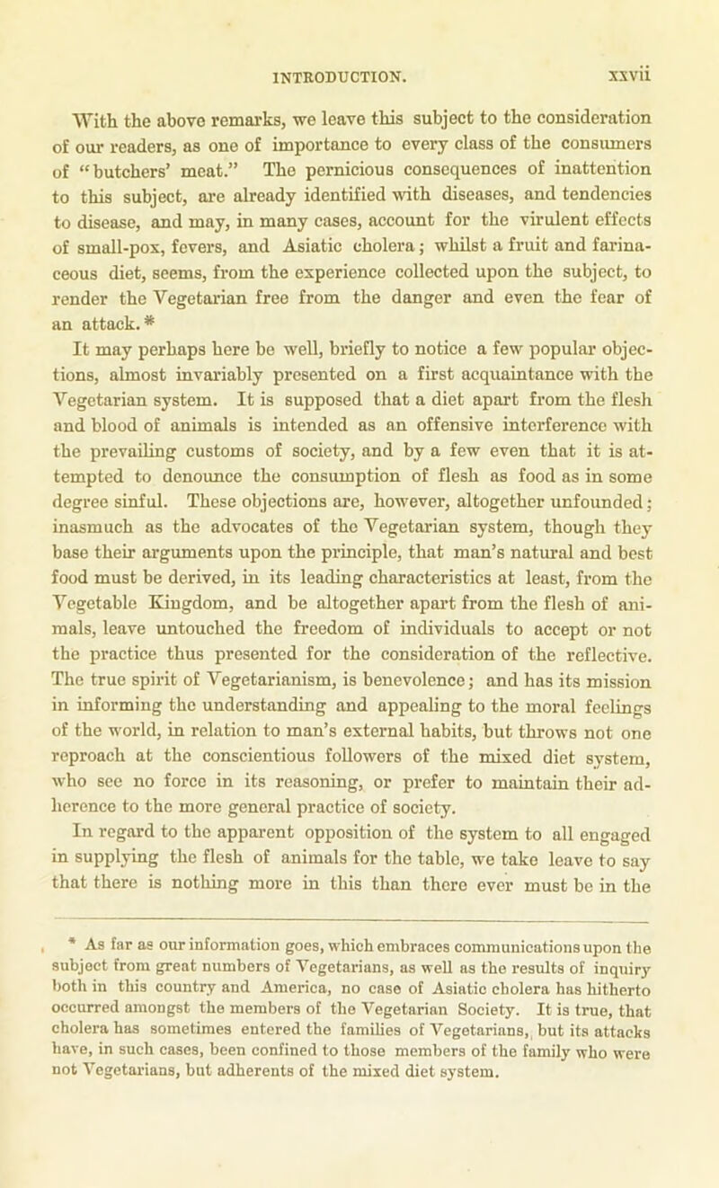 With the above remarks, we leave this subject to the consideration of our readers, as one of importance to every class of the consiuners of “butchers’ meat.” The pernicious consequences of inattention to this subject, are already identified with diseases, and tendencies to disease, and may, in many cases, account for the virulent effects of small-pox, fevers, and Asiatic cholera; whilst a fruit and farina- ceous diet, seems, from the experience collected upon the subject, to render the Vegetarian free from the danger and even the fear of an attack.* It may perhaps here be well, briefly to notice a few popular objec- tions, almost invariably presented on a first acquaintance with the Vegetarian system. It is supposed that a diet apart from the flesh and blood of animals is intended as an offensive interference with the prevailing customs of society, and by a few even that it is at- tempted to denounce the consumption of flesh as food as in some degree sinful. These objections are, however, altogether unfounded; inasmuch as the advocates of the Vegetarian system, though they base their arguments upon the principle, that man’s natural and best food must be derived, in its leading characteristics at least, from the Vegetable Xiugdom, and be altogether apai't from the flesh of ani- mals, leave untouched the freedom of individuals to accept or not the practice thus presented for the consideration of the reflective. The true spirit of Vegetarianism, is benevolence; and has its mission in informing the understanding and appealing to the moral feelings of the world, in relation to man’s external habits, but throws not one reproach at the conscientious followers of the mixed diet system, who sec no force in its reasoning, or prefer to maintain their ad- herence to the more general practice of society. In regard to the apparent opposition of the system to all engaged in supplying the flesh of animals for the table, we take leave to say that there is nothing more in this than there ever must be in the * As far as our information goes, which embraces communications upon the subject from great numbers of Vegetarians, as well as the results of inquiry both in this country and America, no case of Asiatic cholera has hitherto occurred amongst the members of the Vegetarian Society. It is true, that cholera has sometimes entered the families of Vegetarians, but its attacks have, in such cases, been confined to those members of the family who were not A'egetarians, but adherents of the mixed diet system.