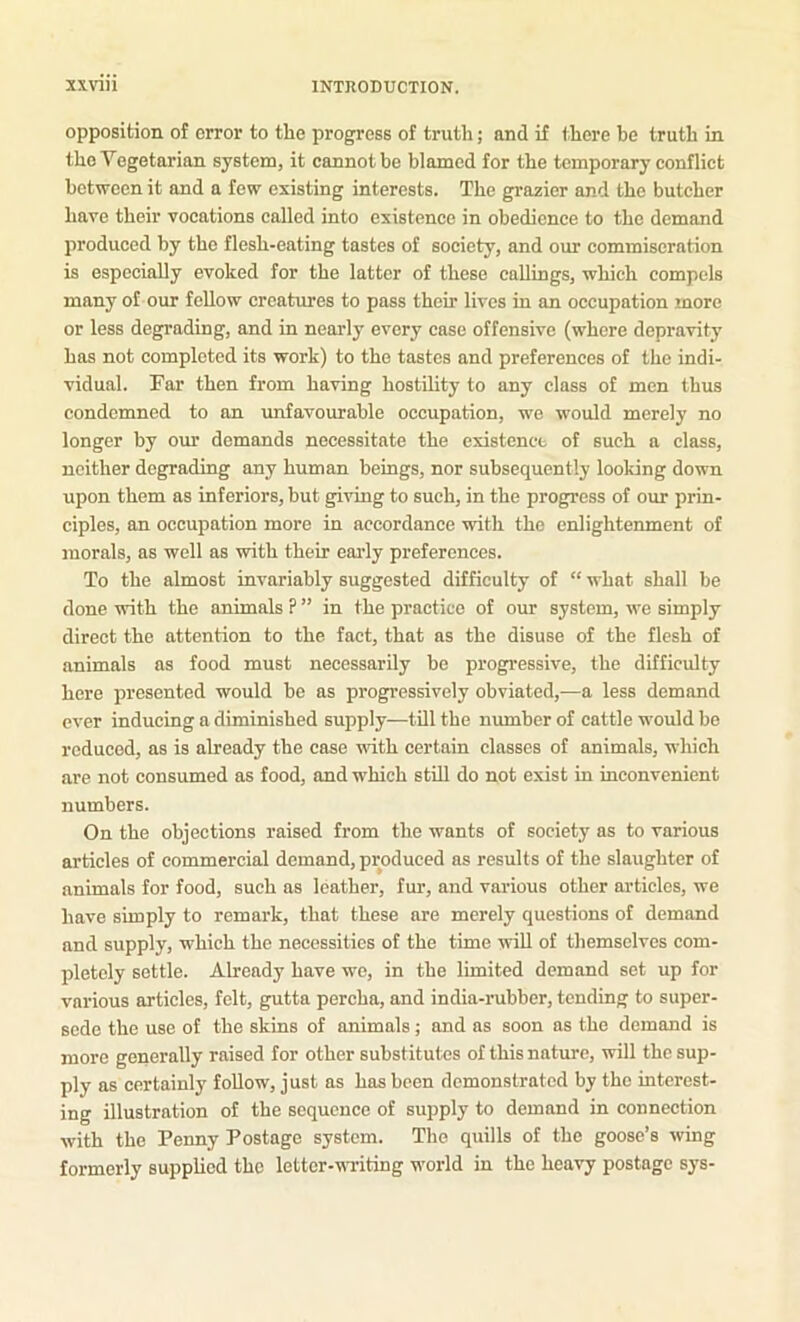 opposition of error to the progress of truth; and if there be truth in the Vegetarian system, it cannot be blamed for the temporary conflict between it and a few existing interests. The grazier and the butcher have their vocations called into existence in obedience to the demand produced by the flesh-eating tastes of society, and our commiseration is especially evoked for the latter of these callings, which compels many of our fellow creatures to pass their lives in an occupation more or less degrading, and in nearly every case offensive (where depravity has not completed its work) to the tastes and preferences of the indi- vidual. Far then from having hostility to any class of men thus condemned to an imfavourable occupation, we would merely no longer by our demands necessitate the existence of such a class, neither degrading any human beings, nor subsequently looking down upon them as inferiors, but giving to such, in the progress of our prin- ciples, an occupation more in accordance with the enlightenment of morals, as well as with their eai’ly preferences. To the almost invariably suggested difficulty of “ what shall be done with the animals ? ” in the practice of our system, we simply direct the attention to the fact, that as the disuse of the flesh of animals as food must necessarily be progressive, the difficulty here presented would be as progressively obviated,-—a less demand ever inducing a diminished supply—till the number of cattle would be reduced, as is already the case with certain classes of animals, which are not consumed as food, and which still do not exist in inconvenient numbers. On the objections raised from the wants of society as to various articles of commercial demand, produced as results of the slaughter of animals for food, such as leather, fur, and various other articles, we have simply to remark, that these are merely questions of demand and supply, which the necessities of the time ^vill of themselves com- pletely settle. Already have we, in the limited demand set up for various articles, felt, gutta percha, and india-rubber, tending to super- sede the use of the skins of animals; and as soon as the demand is more generally raised for other substitutes of this nature, will the sup- ply as certainly foUow, just as has been demonstrated by the interest- ing illustration of the sequence of supply to demand in connection with the Penny Postage system. The quills of the goose’s wing formerly supplied the letter-witing world in the heavy postage sys-