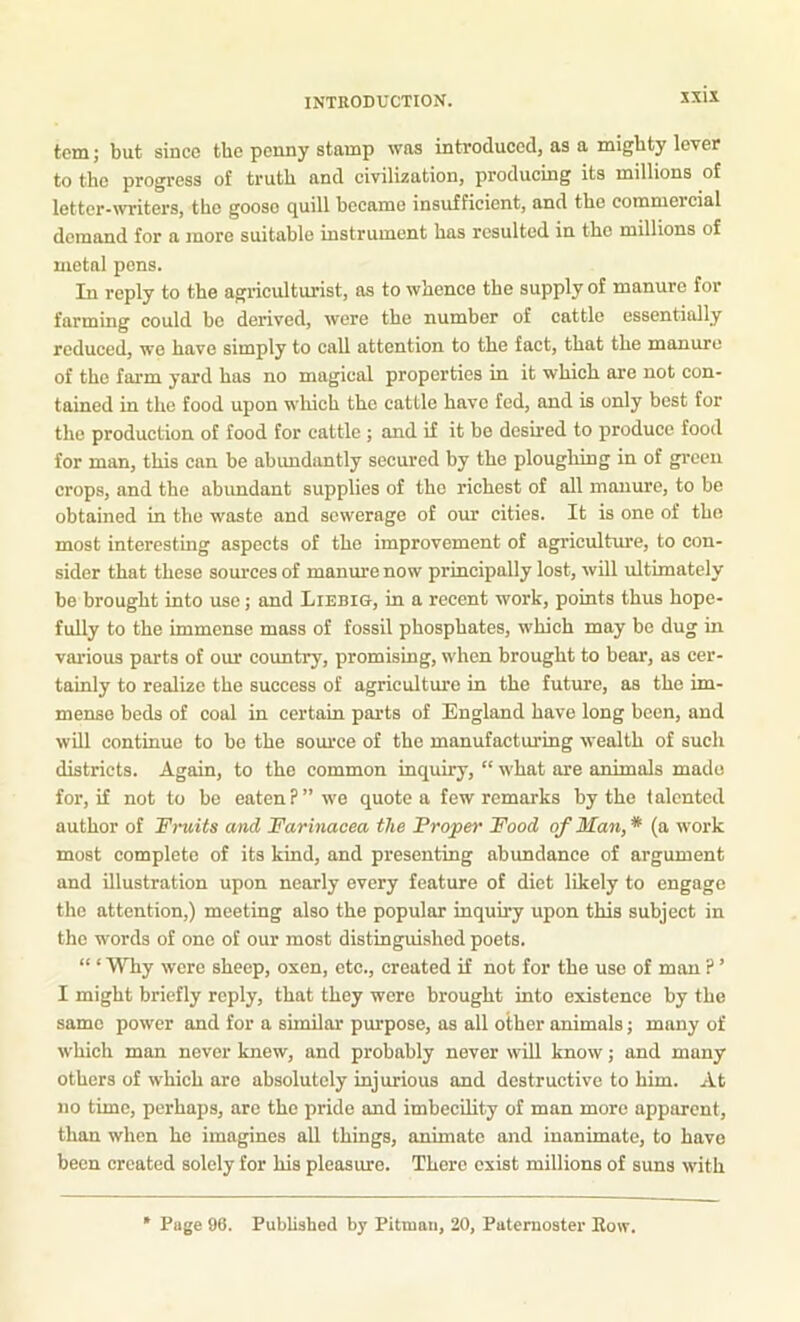 tcm; but since the penny stamp was introduced, as a mighty lever to the progress of truth and civilization, producing its millions of letter-writers, the goose cjuill became insufficient, and the commercial demand for a more suitable instrument has resulted in the millions of metal pens. In reply to the agriculturist, as to whence the supply of manure for farming could be derived, wore the number of cattle essentially reduced, wo have simply to call attention to the fact, that the manure of the farm yard has no magical properties in it which are not con- tained in the food upon which the cattle have fed, and is only best for the production of food for cattle ; and if it be deshed to produce food for man, this can be abundantly secured by the ploughing in of gi’cen crops, and the abimdant supplies of the richest of all manure, to be obtained in tbo waste and sewerage of our cities. It is one of the most interesting aspects of the improvement of agriculture, to con- sider that these som’ces of manure now principally lost, will ultimately be brought into use; and Liebig, hi a recent work, points thus hope- fully to the immense mass of fossil phosphates, which may be dug in various parts of om' country, promising, when brought to bear, as cer- tainly to realize the success of agriculture in the future, as the im- mense beds of coal in certain parts of England have long been, and will continue to bo the source of the manufacturing wealth of such districts. Again, to the common inquiry, “ what are animals made for, if not to be eaten P” we quote a few remarks by the ialcnted author of Fruits and Farinacea the Proper Food of Man,* (a work most complete of its kind, and presenting abundance of argument and illustration upon nearly every feature of diet likely to engage the attention,) meeting also the popular inquiry upon this subject in the words of one of our most distinguished poets. “ ‘ Why were sheep, oxen, etc., created if not for the use of man ? ’ I might briefly reply, that they were brought into existence by the same power and for a similar purpose, as all other animals; many of which man never knew, and probably never will know; and many others of which are absolutely injurious and destructive to him. At no time, perhaps, are the pride and imbecUity of man more apparent, than when he imagines all things, animate and inanimate, to have been created solely for his pleasure. There exist millions of suns with Page 96. Published by Pitman, 20, Paternoster Eow.