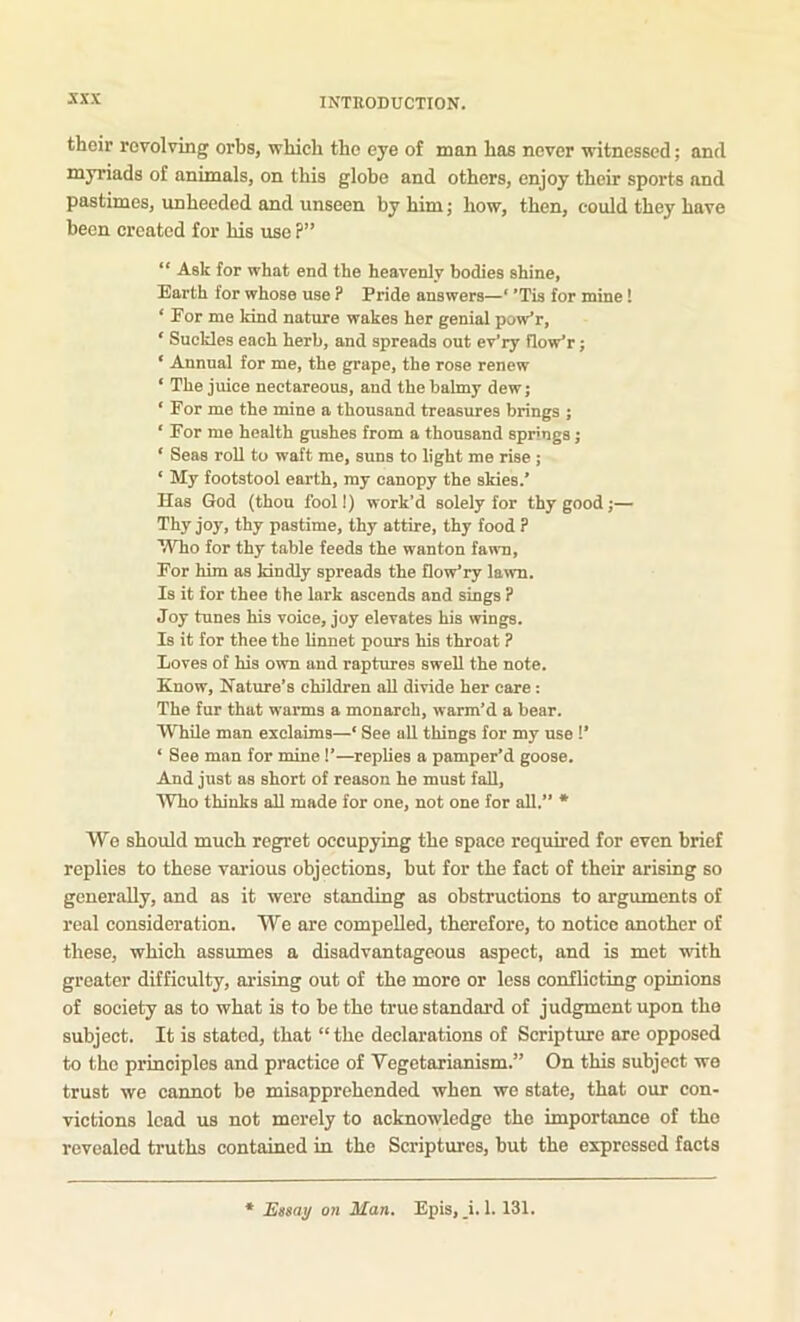 sxx their revolving orbs, which the eye of man has never witnessed; and myriads of animals, on this glohe and others, enjoy their sports and pastimes, unheeded and unseen by him; how, then, could they have been created for his use ?” “ Ask for what end the heavenly bodies shine, Earth for whose use ? Pride answers—‘ ’Tis for mine! ‘ Eor me kind nature wakes her genial pow'r, ‘ Suckles each herb, and spreads out ev'ry flow’r; ‘ Annual for me, the grape, the rose renew ‘ The juice neetareous, and the balmy dew; ‘ For me the mine a thousand treasures brings ; ‘ For me health gushes from a thousand springs; ‘ Seas roll to waft me, suns to light me rise ; ‘ My footstool earth, my canopy the skies.’ Has God (thou fool!) work’d solely for thy good;— Thy joy, thy pastime, thy attire, thy food ? “Who for thy table feeds the wanton fawn. For him as kindly spreads the flow’ry lawn. Is it for thee the lark ascends and sings ? Joy tunes his voice, joy elevates his wings. Is it for thee the linnet pours his throat ? Loves of his own and raptures swell the note. Know, Nature’s children aU divide her care: The fur that warms a monarch, warm’d a bear. While man exclaims—* See aU things for my use !’ ‘ See man for mine I’—replies a pamper’d goose. And just as short of reason he must fall, AVho thinks all made for one, not one for all.” • We should much regret occupying the space required for even brief replies to these various objections, but for the fact of their arising so generally, and as it were standing as obstructions to argiunents of real consideration. We are compelled, therefore, to notice another of these, which assumes a disadvantageous aspect, and is met with greater difficulty, arising out of the more or less conflicting opinions of society as to what is to be the true standard of judgment upon the subject. It is stated, that “ the declarations of Scripture are opposed to the principles and practice of Vegetarianism.” On this subject we trust we cannot be misapprehended when we state, that our con- victions lead us not merely to acknowledge the importance of the revealed truths contained in the Scriptures, but the expressed facts Essay on Man. Epis, _i. 1. 131.