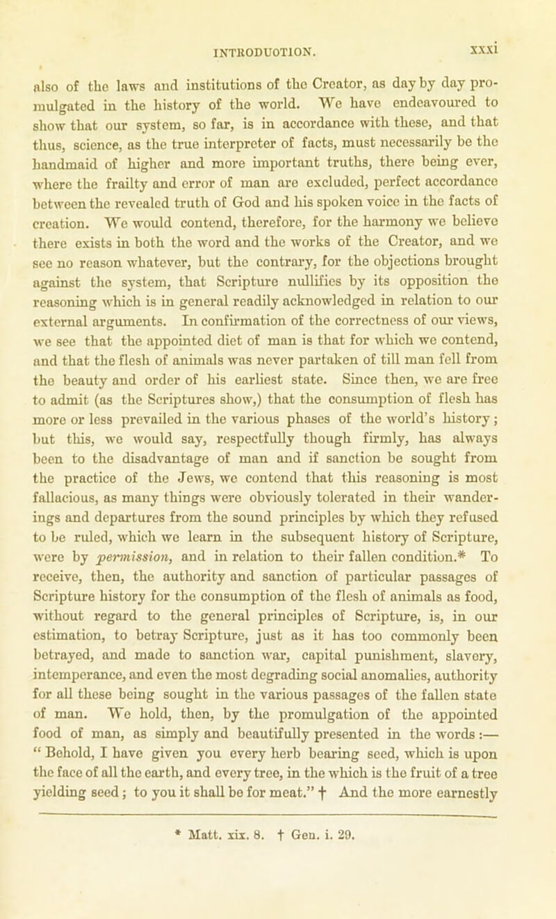 also of the laws mid institutions of the Creator, as day by day pro- mulgated in the history of the world. We have endeavom’ed to show that our system, so far, is in aecordance with these, and that thus, science, as the true interpreter of facts, must necessarily be the handmaid of higher and more important truths, there being ever, where the frailty and error of man are excluded, perfect accordance between the revealed truth of God and his spoken voice in the facts of creation. We would contend, therefore, for the harmony we believe there exists in both the word and the works of the Creator, and we see no reason whatever, but the contrai-y, for the objections brought against the system, that Scripture nullifies by its opposition the reasoning wliich is in general readily acknowledged in relation to our external arguments. In confirmation of the correctness of our views, we see that the appointed diet of man is that for which we contend, and that the flesh of animals was never partaken of till man fell from the beauty and order of his earliest state. Since then, we are free to admit (as the Scriptures show,) that the consumption of flesh has more or less prevailed in the various phases of the world’s history; but this, we would say, respectfully though firmly, has always been to the disadvantage of man and if sanction be sought from the practice of the Jews, we contend that this reasoning is most fallacious, as many things were obviously tolerated in their wander- ings and departures from the sound principles by which they refused to be ruled, which we learn in the subsequent history of Scripture, were by permission, and in relation to their fallen condition.* To receive, then, the authority and sanction of particular passages of Scripture history for the consumption of the flesh of animals as food, without regard to the general principles of Scripture, is, in our estimation, to betray Scripture, just as it has too commonly been betrayed, and made to sanction war, capital punishment, slavery, intemperance, and even the most degrading social anomalies, authority for all these being sought in the various passages of the fallen state of man. We hold, then, by the promulgation of the appointed food of man, as simply and beautifully presented in the words:— “ Behold, I have given you every herb bearing seed, which is upon the face of all the earth, and every tree, in the which is the fruit of a tree yielding seed; to you it shall bo for meat.” f And the more earnestly Matt. lir. 8. t Gou. i. 29.