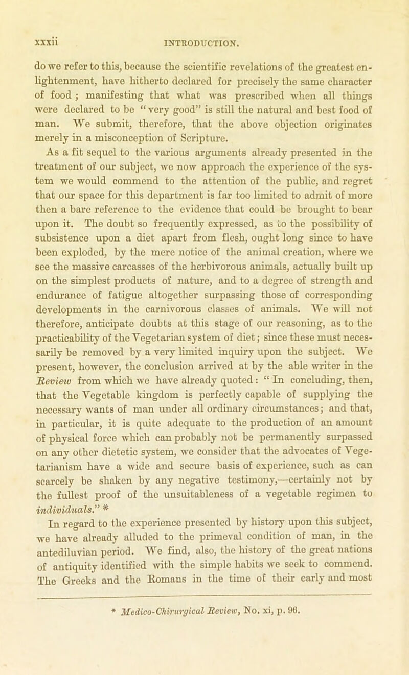 do wo refer to this, because the scientific revelations of the greatest en- lightenment, have hitherto declared for precisely the same character of food ; manifesting that what was prescribed when all things wore declared to bo “ very good” is still the natm’al and best food of man. We submit, therefore, that the above objection originates merely in a misconception of Scripture. As a fit sequel to the various arguments already presented in the treatment of our subject, we now approach the experience of the sys- tem we would commend to the attention of the public, and regret that our space for this department is far too limitp.f1 to admit of more then a bare reference to the evidence that could be brought to bear upon it. The doubt so frequently expressed, as to the possibility of subsistence upon a diet apart from flesh, ought long since to have been exploded, by the mere notice of the animal creation, where we see the massive carcasses of the herbivorous animals, actually built up on the simplest products of natm’e, and to a degree of strength and endurance of fatigue altogether surpassing those of corresponding developments in the carnivorous classes of animals. We wiU not therefore, anticipate doubts at this stage of our reasoning, as to the practicability of the Vegetarian system of diet; since these must neces- sarily be removed by a very limited inquiry upon the subject. We present, however, the conclusion arrived at by the able writer in the Review from which we have already quoted: “ In concluding, then, that the Vegetable kingdom is perfectly capable of supplying the necessary wants of man under aU ordinary circumstances; and that, in particular, it is quite adequate to the production of an amount of physical force which can probably not be permanently surpassed on any other dietetic system, we consider that the advocates of Vege- tarianism have a wide and secure basis of experience, such as can scarcely be shaken by any negative testimony,—certainly not by the fullest proof of the unsuitablcness of a vegetable regimen to individuals. * In regard to the experience presented by history upon this subject, we have already alluded to the primeval condition of man, in the antediluvian period. We find, also, the history of the great nations of antiquity identified with the simple habits we seek to commend. The Greeks and the Eomans in the time of their early and most Medico-Chirurgical Review, No. xi, p. 96.