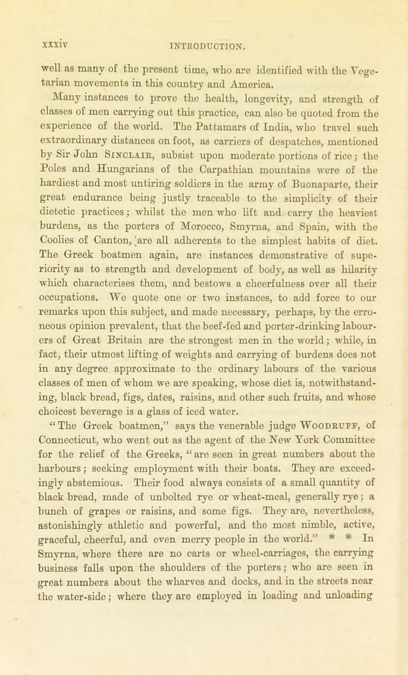 well as many of the present time, who are identified with the Vege- tarian movements in this country and America. Many instances to prove the health, longevity, and strength of classes of men carrying out this practice, can also be quoted from the experience of the world. The Pattamars of India, who travel such extraordinary distances on foot, as carriers of despatches, mentioned by Sir John Sinclair, subsist upon moderate portions of rice; the Poles and Hungarians of the Carpathian mountains were of the hardiest and most unth’ing soldiers in the army of Buonaparte, their great endurance being justly traceable to the simplicity of their dietetic practices; whilst the men who lift and carry the heaviest bm-dens, as the porters of Morocco, Smyrna, and Spain, with the Coolies of Canton, [are all adherents to the simplest habits of diet. The Greek boatmen again, are instances demonstrative of supe- riority as to strength and development of body, as well as hilarity which characterises them, and bestows a cheerfulness over all their occupations. We quote one or two instances, to add force to our remarks upon this subject, and made necessary, perhaps, by the erro- neous opinion prevalent, that the beef-fed and porter-drinking labour- ers of Great Britain are the strongest men in the world; while, in fact, their utmost lifting of weights and carrying of burdens does not in any degree approximate to the ordinary labours of the various classes of men of whom we are speaking, whose diet is, notwithstand- ing, black bread, figs, dates, raisins, and other such fruits, and whose choicest beverage is a glass of iced water. “The Greek boatmen,” says the venerable judge Woodruff, of Connecticut, who went out as the agent of the New York Committee for the relief of the Greeks, “ are seen in great numbers about the harbours; seeking employment with their boats. They are exceed- ingly abstemious. Their food always consists of a small quantity of black bread, made of unbolted rye or wheat-meal, generally rye; a bunch of grapes or raisins, and some figs. They are, nevertheless, astonishingly athletic and powerful, and the most nimble, active, graceful, cheerful, and even merry people in the world.” * * In Smyrna, where there are no carts or wheel-carriages, the carrying business falls upon the shoulders of the porters; who are seen in great numbers about the wharves and docks, and in the streets near the water-side; where they are employed in loading and unloading
