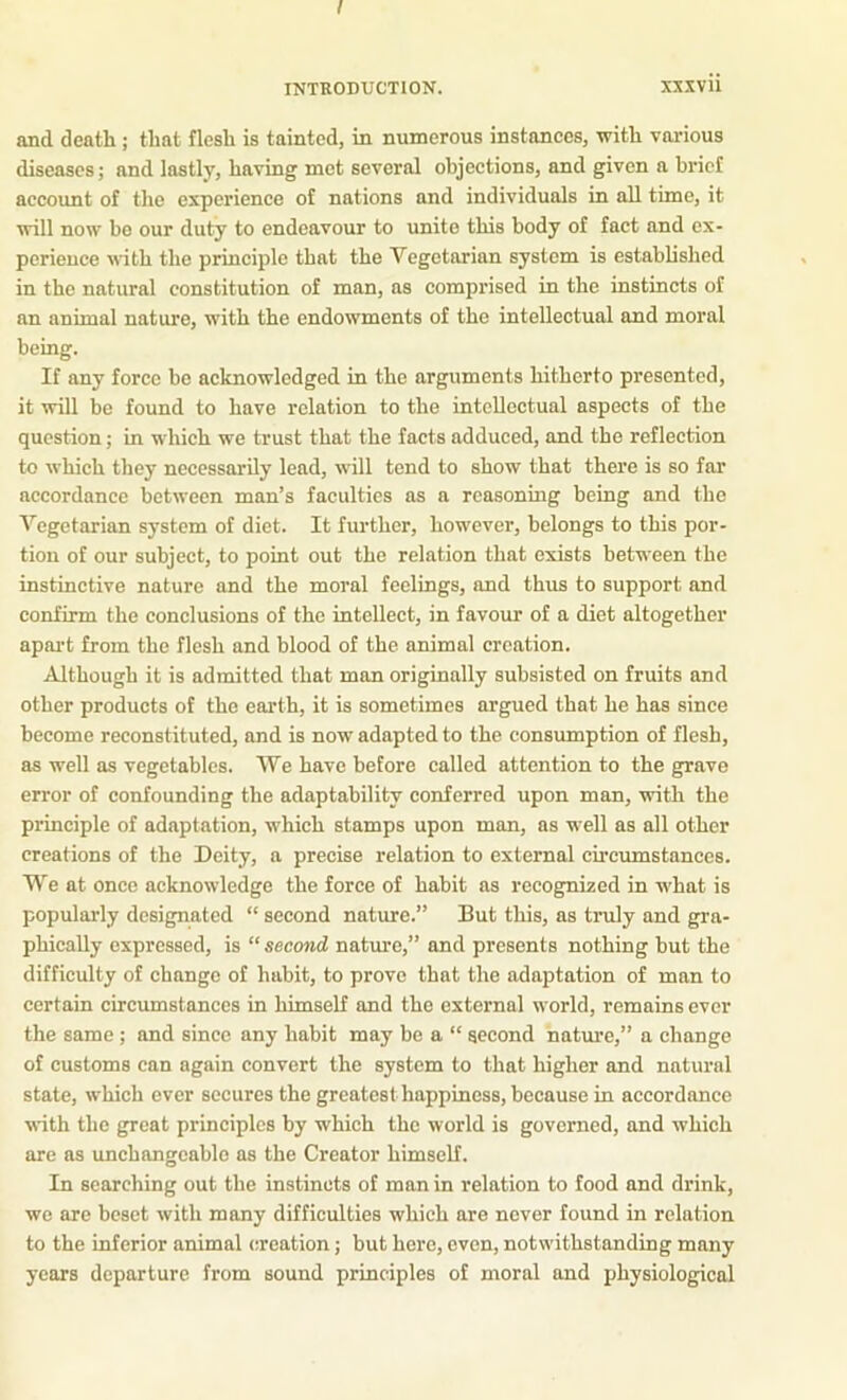 INTRODUCTION. XXXvii and death ; that flesh is tainted, in numerous instances, with various diseases; and lastly, having met several objections, and given a brief account of the experience of nations and individuals in all time, it will now bo our duty to endeavour to unite this body of fact and ex- perience with the principle that the Vegetarian system is established in the natural constitution of man, as comprised in the instincts of an animal nature, with the endowments of the intellectual and moral being. If any force be acknowledged in the arguments hitherto presented, it will be found to have relation to the intellectual aspects of the question; in which we trust that the facts adduced, and the reflection to which they necessarily lead, will tend to show that there is so far accordance between man’s faculties as a reasoning being and the Vegetarian system of diet. It further, however, belongs to this por- tion of our subject, to point out the relation that exists between the instinctive nature and the moral feelings, and thus to support and confirm the conclusions of the intellect, in favour of a diet altogether apai't from the flesh and blood of the animal creation. Although it is admitted that man originally subsisted on fruits and other products of the earth, it is sometimes argued that he has since become reconstituted, and is now adapted to the consumption of flesh, as well as vegetables. We have before called attention to the grave error of confounding the adaptability conferred upon man, with the principle of adaptation, which stamps upon man, as well as all other creations of the Deity, a precise relation to external circumstances. We at once acknowledge the force of habit as recognized in what is popularly designated “ second nature.” But this, as truly and gra- phically expressed, is “ second nature,” and presents nothing but the difficulty of change of habit, to prove that the adaptation of man to certain circumstances in himself and the external world, remains ever the same ; and since any habit may be a “ second nature,” a change of customs can again convert the system to that higher and natural state, which ever secures the greatest happiness, because in accordance ■with the great principles by which the world is governed, and which are as unchangeable as the Creator himself. In searching out the instincts of man in relation to food and drink, wo are beset with many difficulties which are never found in relation to the inferior animal creation; but here, even, notwithstanding many years departure from sound principles of moral and physiological