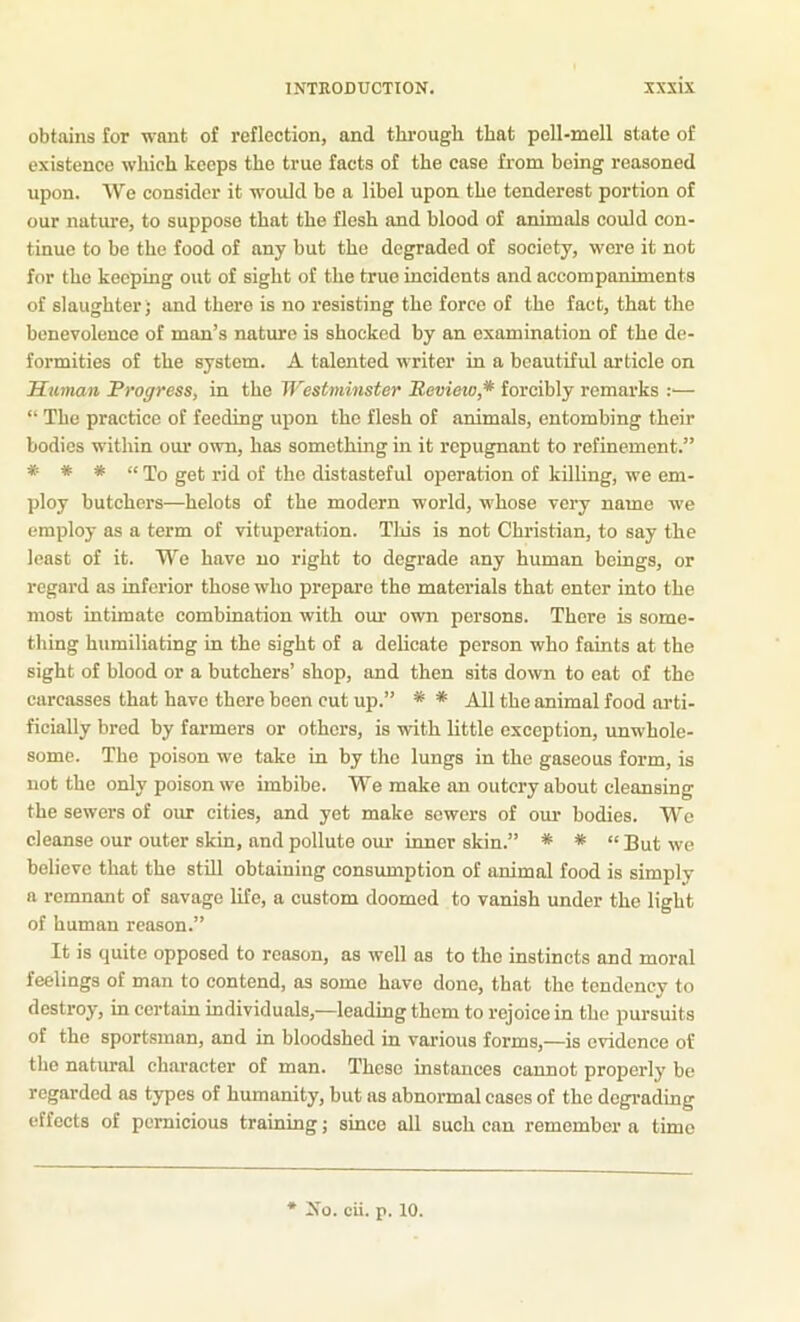 obtains for want of reflection, and througli that pell-mell state of existence which keeps the true facts of the case from being reasoned upon. We consider it would bo a libel upon the tenderest portion of our nature, to suppose that the flesh and blood of animals could con- tinue to be the food of any but the degraded of society, were it not for the keeping out of sight of the true incidents and accompaniments of slaughter; and there is no resisting the force of the fact, that the benevolence of man’s nature is shocked by an examination of the de- formities of the system. A talented writer in a beautiful article on Human Progress, in the Westminster Review,* forcibly remarks :— “ The practice of feeding upon the flesh of animals, entombing their bodies within our own, has something in it repugnant to refinement.” * * * « get rid of the distasteful operation of killing, we em- ploy butchers—helots of the modern world, whose very name we employ as a term of vituperation. Tliis is not Christian, to say the least of it. We have no right to degrade any human beings, or regard as inferior those who prepare the materials that enter into the most intimate combination with our own persons. There is some- thing humiliating in the sight of a delicate person who faints at the sight of blood or a butchers’ shop, and then sits down to eat of the carcasses that have there been cut up.” * * All the animal food arti- ficially bred by farmers or others, is with little exception, unwhole- some. The poison we take in by the lungs in the gaseous form, is not the only poison we imbibe. We make an outcry about cleansing the sewers of our cities, and yet make sewers of our bodies. We cleanse our outer skin, and pollute om- inner skin.” * * “But we believe that the still obtaining consumption of animal food is simply a remnant of savage life, a custom doomed to vanish under the light of human reason.” It is quite opposed to reason, as well as to the instincts and moral feelings of man to contend, as some have done, that the tendency to destroy, in certain individuals,—leading them to rejoice in the pursuits of the sportsman, and in bloodshed in various forms,—is evidence of the natural character of man. These instances cannot properly be regarded as types of humanity, but as abnormal cases of the degi-ading effects of pernicious training; since all such can remember a time * ^io. cii. p. 10.